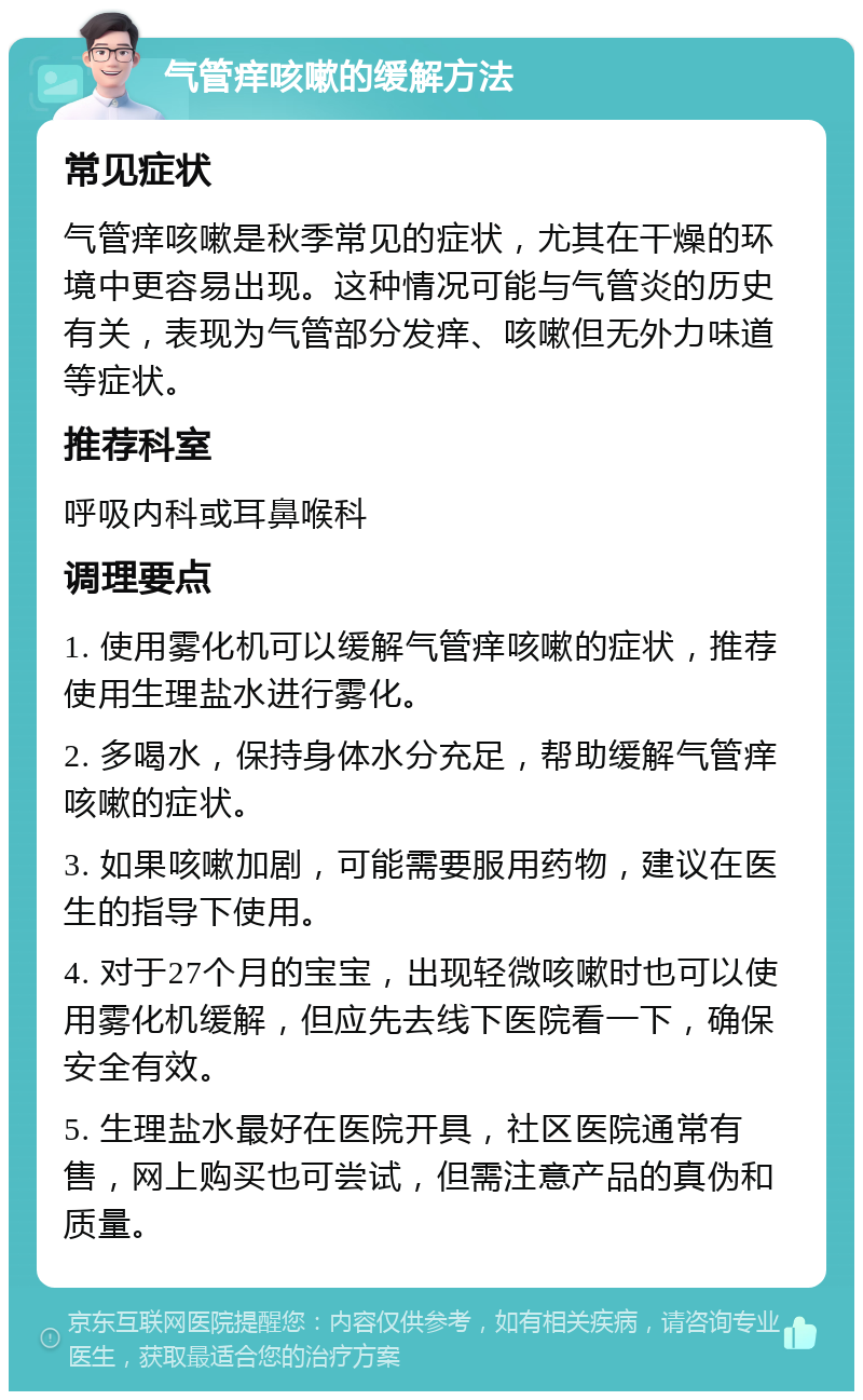 气管痒咳嗽的缓解方法 常见症状 气管痒咳嗽是秋季常见的症状，尤其在干燥的环境中更容易出现。这种情况可能与气管炎的历史有关，表现为气管部分发痒、咳嗽但无外力味道等症状。 推荐科室 呼吸内科或耳鼻喉科 调理要点 1. 使用雾化机可以缓解气管痒咳嗽的症状，推荐使用生理盐水进行雾化。 2. 多喝水，保持身体水分充足，帮助缓解气管痒咳嗽的症状。 3. 如果咳嗽加剧，可能需要服用药物，建议在医生的指导下使用。 4. 对于27个月的宝宝，出现轻微咳嗽时也可以使用雾化机缓解，但应先去线下医院看一下，确保安全有效。 5. 生理盐水最好在医院开具，社区医院通常有售，网上购买也可尝试，但需注意产品的真伪和质量。