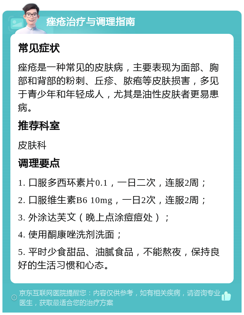 痤疮治疗与调理指南 常见症状 痤疮是一种常见的皮肤病，主要表现为面部、胸部和背部的粉刺、丘疹、脓疱等皮肤损害，多见于青少年和年轻成人，尤其是油性皮肤者更易患病。 推荐科室 皮肤科 调理要点 1. 口服多西环素片0.1，一日二次，连服2周； 2. 口服维生素B6 10mg，一日2次，连服2周； 3. 外涂达芙文（晚上点涂痘痘处）； 4. 使用酮康唑洗剂洗面； 5. 平时少食甜品、油腻食品，不能熬夜，保持良好的生活习惯和心态。