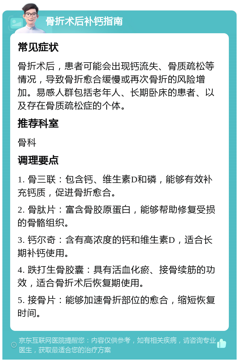 骨折术后补钙指南 常见症状 骨折术后，患者可能会出现钙流失、骨质疏松等情况，导致骨折愈合缓慢或再次骨折的风险增加。易感人群包括老年人、长期卧床的患者、以及存在骨质疏松症的个体。 推荐科室 骨科 调理要点 1. 骨三联：包含钙、维生素D和磷，能够有效补充钙质，促进骨折愈合。 2. 骨肽片：富含骨胶原蛋白，能够帮助修复受损的骨骼组织。 3. 钙尔奇：含有高浓度的钙和维生素D，适合长期补钙使用。 4. 跌打生骨胶囊：具有活血化瘀、接骨续筋的功效，适合骨折术后恢复期使用。 5. 接骨片：能够加速骨折部位的愈合，缩短恢复时间。