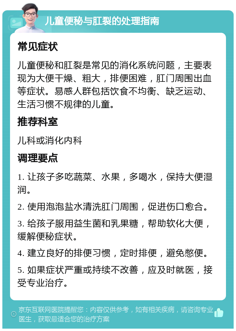 儿童便秘与肛裂的处理指南 常见症状 儿童便秘和肛裂是常见的消化系统问题，主要表现为大便干燥、粗大，排便困难，肛门周围出血等症状。易感人群包括饮食不均衡、缺乏运动、生活习惯不规律的儿童。 推荐科室 儿科或消化内科 调理要点 1. 让孩子多吃蔬菜、水果，多喝水，保持大便湿润。 2. 使用泡泡盐水清洗肛门周围，促进伤口愈合。 3. 给孩子服用益生菌和乳果糖，帮助软化大便，缓解便秘症状。 4. 建立良好的排便习惯，定时排便，避免憋便。 5. 如果症状严重或持续不改善，应及时就医，接受专业治疗。