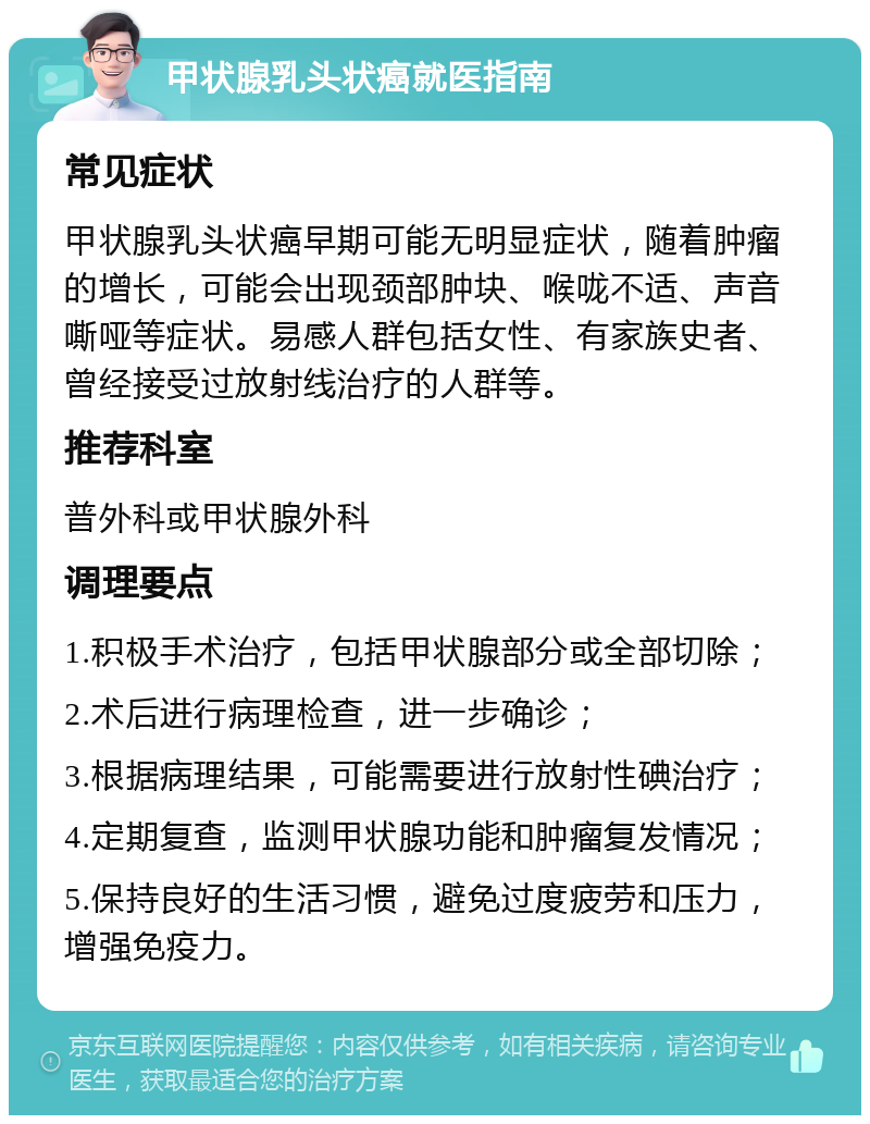 甲状腺乳头状癌就医指南 常见症状 甲状腺乳头状癌早期可能无明显症状，随着肿瘤的增长，可能会出现颈部肿块、喉咙不适、声音嘶哑等症状。易感人群包括女性、有家族史者、曾经接受过放射线治疗的人群等。 推荐科室 普外科或甲状腺外科 调理要点 1.积极手术治疗，包括甲状腺部分或全部切除； 2.术后进行病理检查，进一步确诊； 3.根据病理结果，可能需要进行放射性碘治疗； 4.定期复查，监测甲状腺功能和肿瘤复发情况； 5.保持良好的生活习惯，避免过度疲劳和压力，增强免疫力。