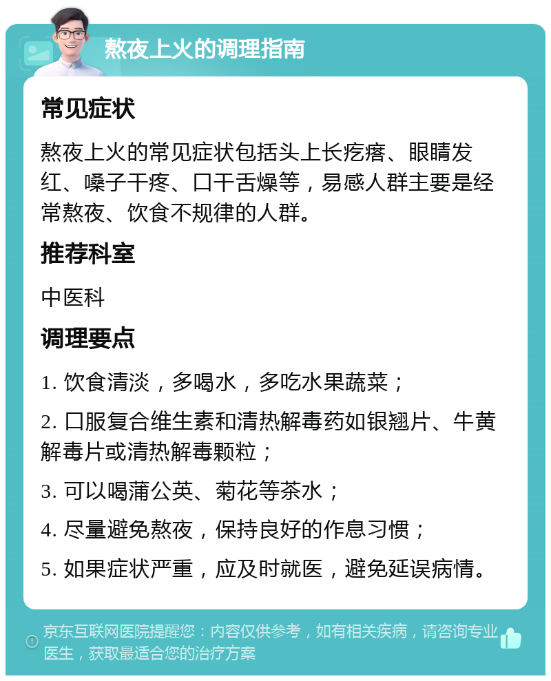 熬夜上火的调理指南 常见症状 熬夜上火的常见症状包括头上长疙瘩、眼睛发红、嗓子干疼、口干舌燥等，易感人群主要是经常熬夜、饮食不规律的人群。 推荐科室 中医科 调理要点 1. 饮食清淡，多喝水，多吃水果蔬菜； 2. 口服复合维生素和清热解毒药如银翘片、牛黄解毒片或清热解毒颗粒； 3. 可以喝蒲公英、菊花等茶水； 4. 尽量避免熬夜，保持良好的作息习惯； 5. 如果症状严重，应及时就医，避免延误病情。