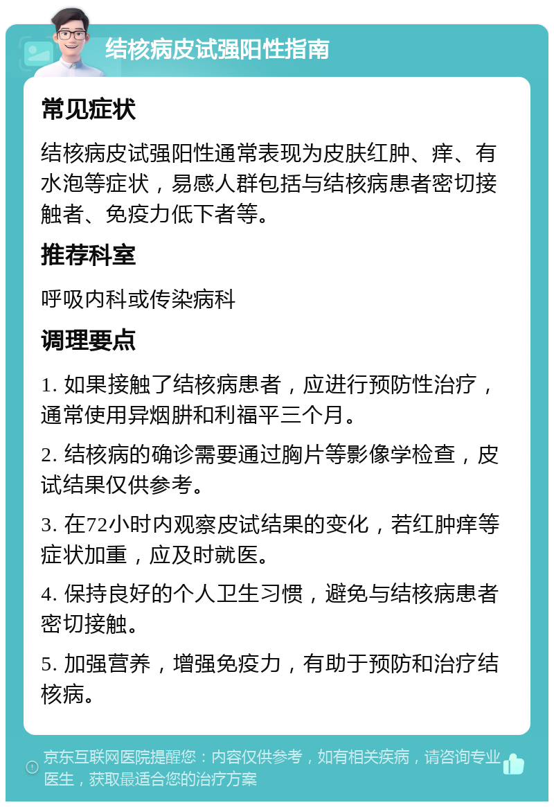 结核病皮试强阳性指南 常见症状 结核病皮试强阳性通常表现为皮肤红肿、痒、有水泡等症状，易感人群包括与结核病患者密切接触者、免疫力低下者等。 推荐科室 呼吸内科或传染病科 调理要点 1. 如果接触了结核病患者，应进行预防性治疗，通常使用异烟肼和利福平三个月。 2. 结核病的确诊需要通过胸片等影像学检查，皮试结果仅供参考。 3. 在72小时内观察皮试结果的变化，若红肿痒等症状加重，应及时就医。 4. 保持良好的个人卫生习惯，避免与结核病患者密切接触。 5. 加强营养，增强免疫力，有助于预防和治疗结核病。