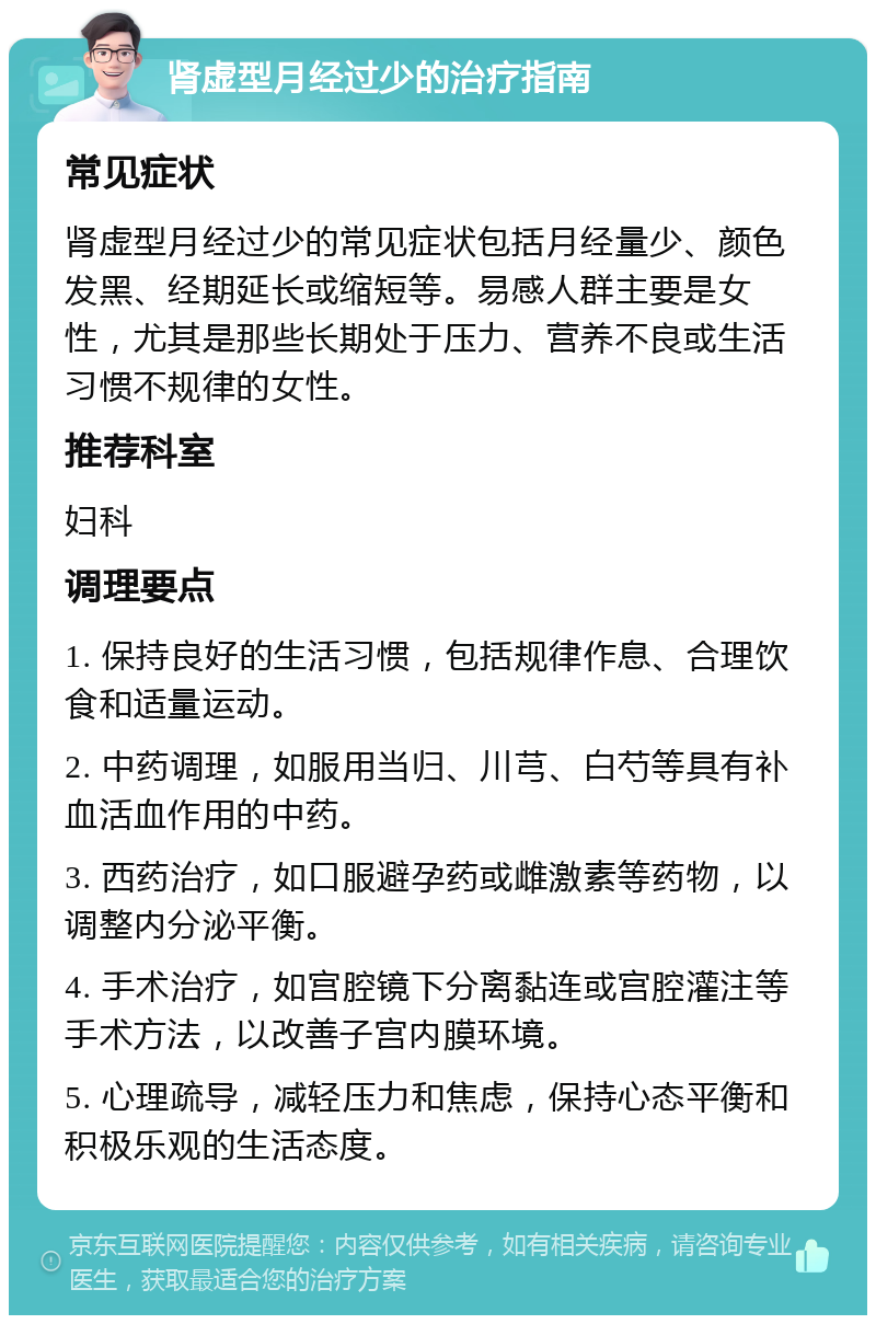 肾虚型月经过少的治疗指南 常见症状 肾虚型月经过少的常见症状包括月经量少、颜色发黑、经期延长或缩短等。易感人群主要是女性，尤其是那些长期处于压力、营养不良或生活习惯不规律的女性。 推荐科室 妇科 调理要点 1. 保持良好的生活习惯，包括规律作息、合理饮食和适量运动。 2. 中药调理，如服用当归、川芎、白芍等具有补血活血作用的中药。 3. 西药治疗，如口服避孕药或雌激素等药物，以调整内分泌平衡。 4. 手术治疗，如宫腔镜下分离黏连或宫腔灌注等手术方法，以改善子宫内膜环境。 5. 心理疏导，减轻压力和焦虑，保持心态平衡和积极乐观的生活态度。