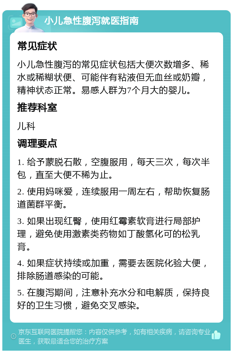 小儿急性腹泻就医指南 常见症状 小儿急性腹泻的常见症状包括大便次数增多、稀水或稀糊状便、可能伴有粘液但无血丝或奶瓣，精神状态正常。易感人群为7个月大的婴儿。 推荐科室 儿科 调理要点 1. 给予蒙脱石散，空腹服用，每天三次，每次半包，直至大便不稀为止。 2. 使用妈咪爱，连续服用一周左右，帮助恢复肠道菌群平衡。 3. 如果出现红臀，使用红霉素软膏进行局部护理，避免使用激素类药物如丁酸氢化可的松乳膏。 4. 如果症状持续或加重，需要去医院化验大便，排除肠道感染的可能。 5. 在腹泻期间，注意补充水分和电解质，保持良好的卫生习惯，避免交叉感染。