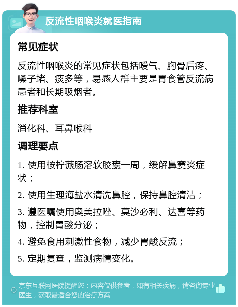 反流性咽喉炎就医指南 常见症状 反流性咽喉炎的常见症状包括嗳气、胸骨后疼、嗓子堵、痰多等，易感人群主要是胃食管反流病患者和长期吸烟者。 推荐科室 消化科、耳鼻喉科 调理要点 1. 使用桉柠蒎肠溶软胶囊一周，缓解鼻窦炎症状； 2. 使用生理海盐水清洗鼻腔，保持鼻腔清洁； 3. 遵医嘱使用奥美拉唑、莫沙必利、达喜等药物，控制胃酸分泌； 4. 避免食用刺激性食物，减少胃酸反流； 5. 定期复查，监测病情变化。