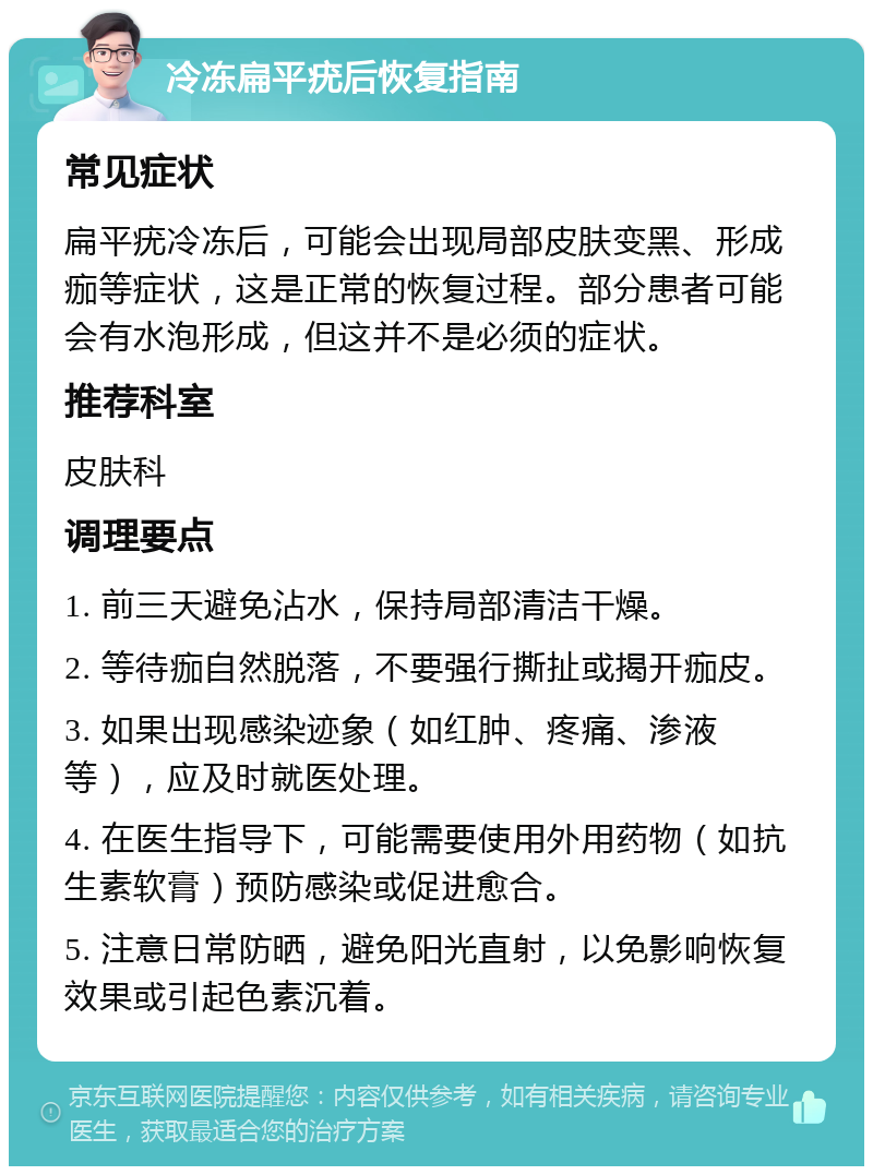 冷冻扁平疣后恢复指南 常见症状 扁平疣冷冻后，可能会出现局部皮肤变黑、形成痂等症状，这是正常的恢复过程。部分患者可能会有水泡形成，但这并不是必须的症状。 推荐科室 皮肤科 调理要点 1. 前三天避免沾水，保持局部清洁干燥。 2. 等待痂自然脱落，不要强行撕扯或揭开痂皮。 3. 如果出现感染迹象（如红肿、疼痛、渗液等），应及时就医处理。 4. 在医生指导下，可能需要使用外用药物（如抗生素软膏）预防感染或促进愈合。 5. 注意日常防晒，避免阳光直射，以免影响恢复效果或引起色素沉着。