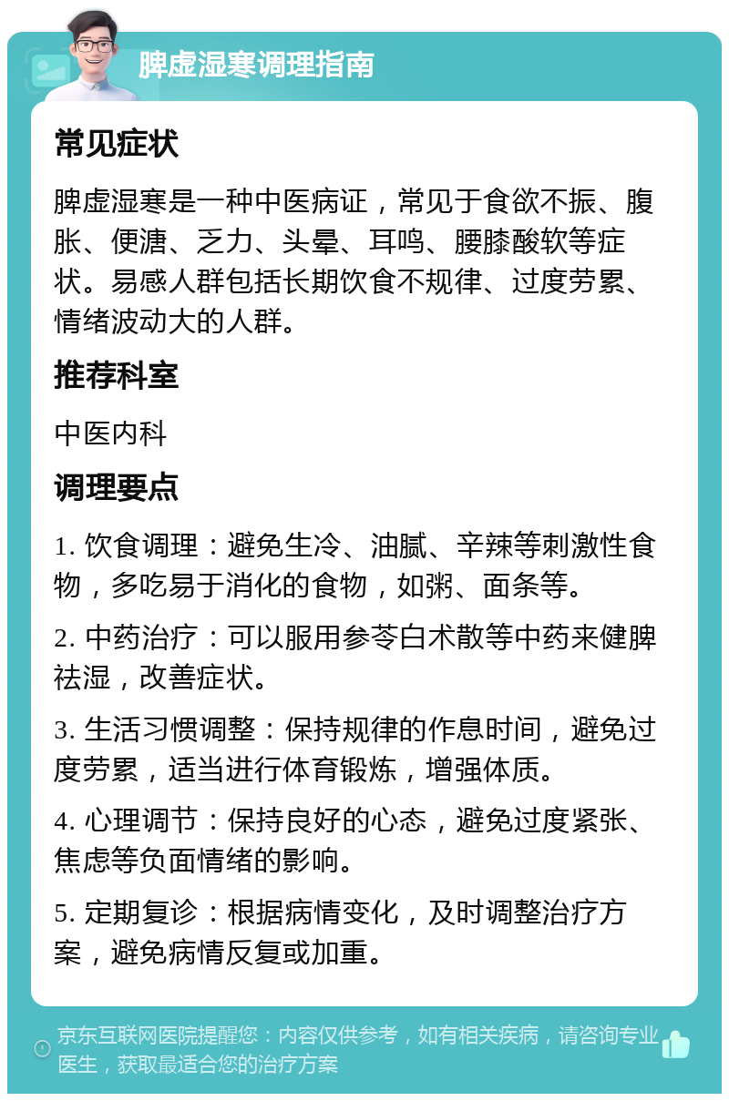 脾虚湿寒调理指南 常见症状 脾虚湿寒是一种中医病证，常见于食欲不振、腹胀、便溏、乏力、头晕、耳鸣、腰膝酸软等症状。易感人群包括长期饮食不规律、过度劳累、情绪波动大的人群。 推荐科室 中医内科 调理要点 1. 饮食调理：避免生冷、油腻、辛辣等刺激性食物，多吃易于消化的食物，如粥、面条等。 2. 中药治疗：可以服用参苓白术散等中药来健脾祛湿，改善症状。 3. 生活习惯调整：保持规律的作息时间，避免过度劳累，适当进行体育锻炼，增强体质。 4. 心理调节：保持良好的心态，避免过度紧张、焦虑等负面情绪的影响。 5. 定期复诊：根据病情变化，及时调整治疗方案，避免病情反复或加重。