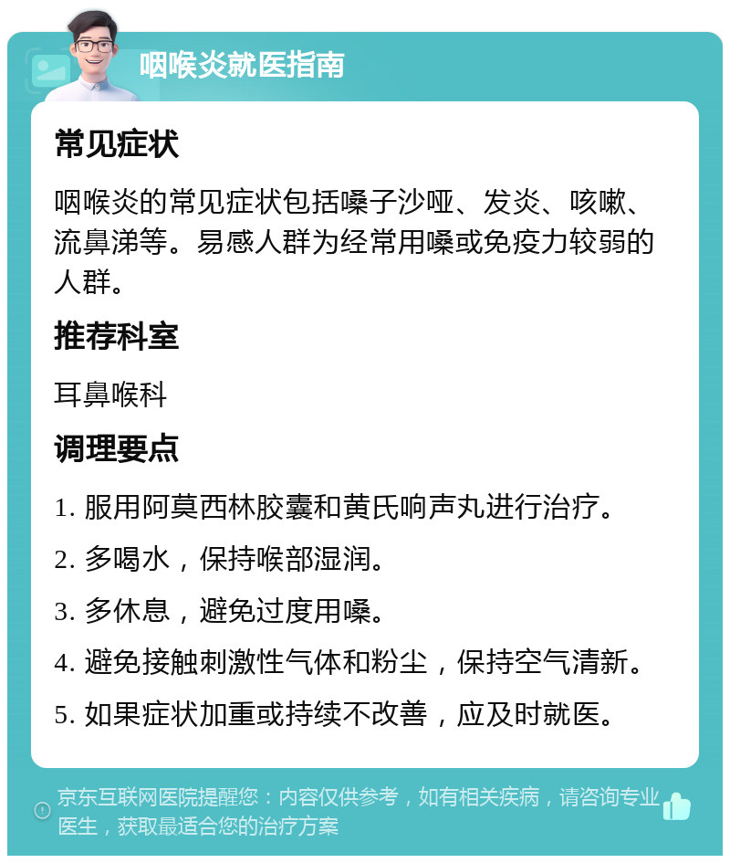 咽喉炎就医指南 常见症状 咽喉炎的常见症状包括嗓子沙哑、发炎、咳嗽、流鼻涕等。易感人群为经常用嗓或免疫力较弱的人群。 推荐科室 耳鼻喉科 调理要点 1. 服用阿莫西林胶囊和黄氏响声丸进行治疗。 2. 多喝水，保持喉部湿润。 3. 多休息，避免过度用嗓。 4. 避免接触刺激性气体和粉尘，保持空气清新。 5. 如果症状加重或持续不改善，应及时就医。