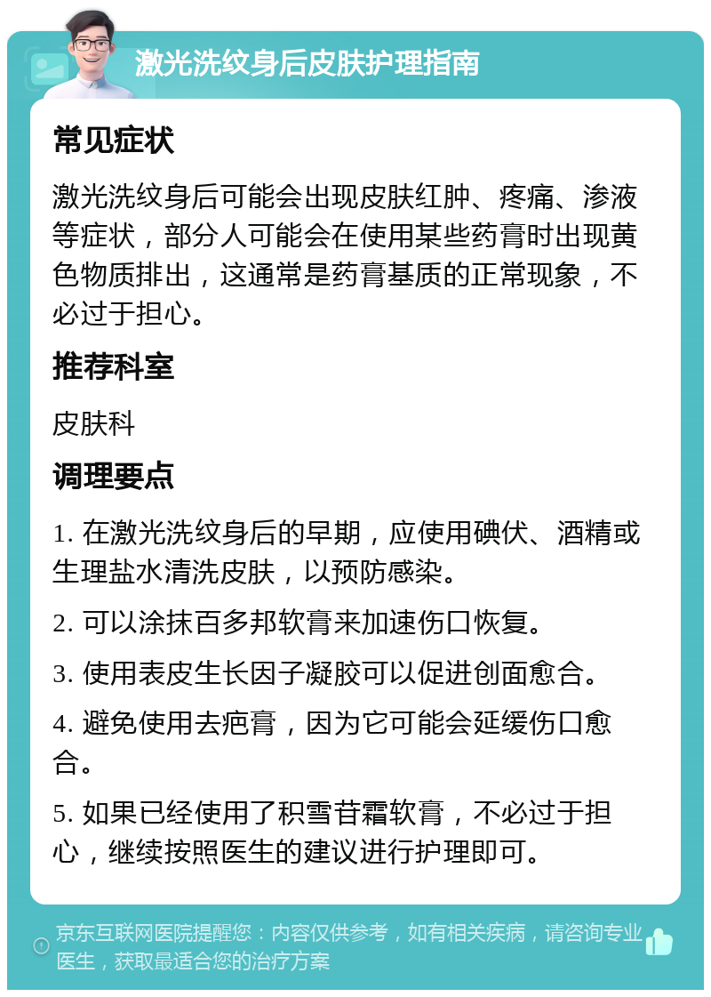 激光洗纹身后皮肤护理指南 常见症状 激光洗纹身后可能会出现皮肤红肿、疼痛、渗液等症状，部分人可能会在使用某些药膏时出现黄色物质排出，这通常是药膏基质的正常现象，不必过于担心。 推荐科室 皮肤科 调理要点 1. 在激光洗纹身后的早期，应使用碘伏、酒精或生理盐水清洗皮肤，以预防感染。 2. 可以涂抹百多邦软膏来加速伤口恢复。 3. 使用表皮生长因子凝胶可以促进创面愈合。 4. 避免使用去疤膏，因为它可能会延缓伤口愈合。 5. 如果已经使用了积雪苷霜软膏，不必过于担心，继续按照医生的建议进行护理即可。