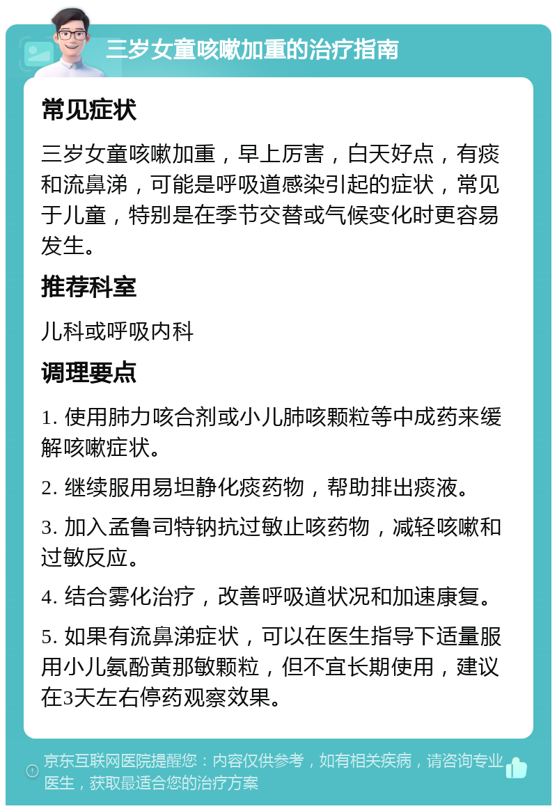 三岁女童咳嗽加重的治疗指南 常见症状 三岁女童咳嗽加重，早上厉害，白天好点，有痰和流鼻涕，可能是呼吸道感染引起的症状，常见于儿童，特别是在季节交替或气候变化时更容易发生。 推荐科室 儿科或呼吸内科 调理要点 1. 使用肺力咳合剂或小儿肺咳颗粒等中成药来缓解咳嗽症状。 2. 继续服用易坦静化痰药物，帮助排出痰液。 3. 加入孟鲁司特钠抗过敏止咳药物，减轻咳嗽和过敏反应。 4. 结合雾化治疗，改善呼吸道状况和加速康复。 5. 如果有流鼻涕症状，可以在医生指导下适量服用小儿氨酚黄那敏颗粒，但不宜长期使用，建议在3天左右停药观察效果。