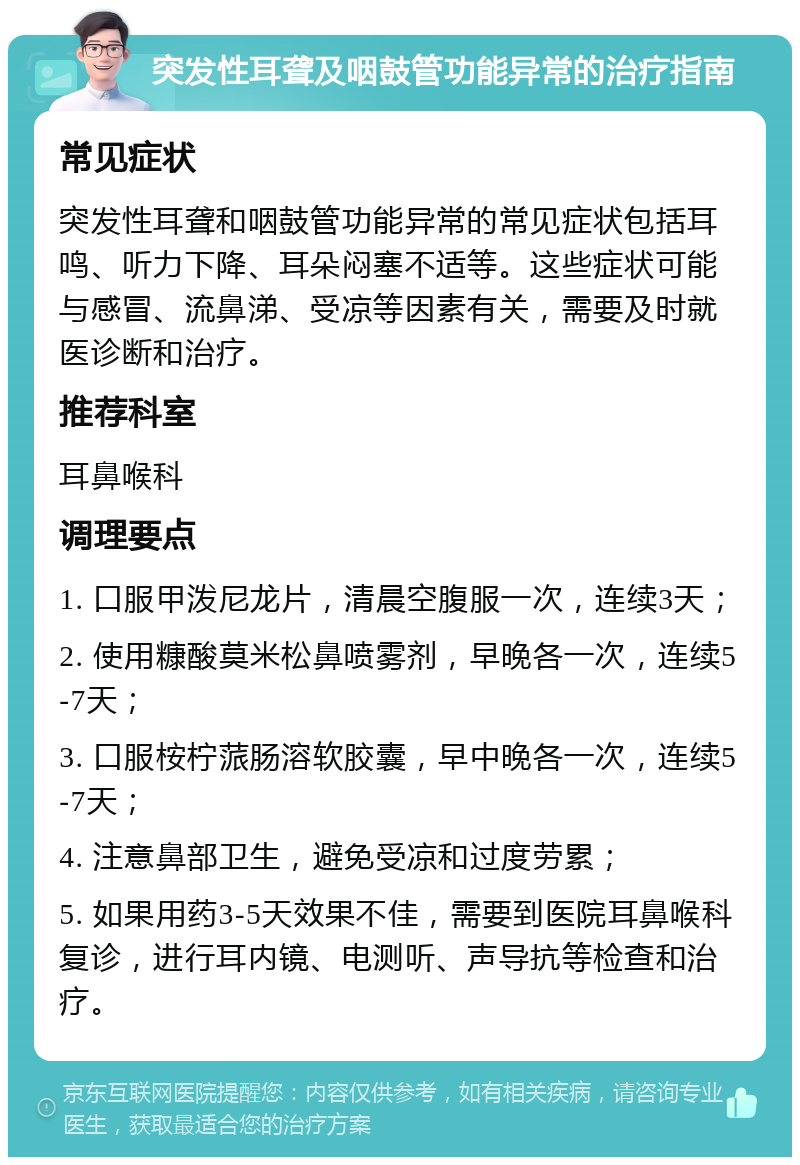 突发性耳聋及咽鼓管功能异常的治疗指南 常见症状 突发性耳聋和咽鼓管功能异常的常见症状包括耳鸣、听力下降、耳朵闷塞不适等。这些症状可能与感冒、流鼻涕、受凉等因素有关，需要及时就医诊断和治疗。 推荐科室 耳鼻喉科 调理要点 1. 口服甲泼尼龙片，清晨空腹服一次，连续3天； 2. 使用糠酸莫米松鼻喷雾剂，早晚各一次，连续5-7天； 3. 口服桉柠蒎肠溶软胶囊，早中晚各一次，连续5-7天； 4. 注意鼻部卫生，避免受凉和过度劳累； 5. 如果用药3-5天效果不佳，需要到医院耳鼻喉科复诊，进行耳内镜、电测听、声导抗等检查和治疗。