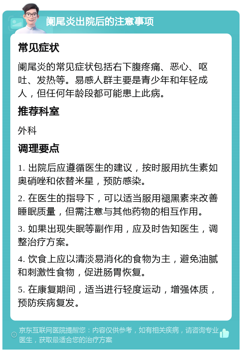 阑尾炎出院后的注意事项 常见症状 阑尾炎的常见症状包括右下腹疼痛、恶心、呕吐、发热等。易感人群主要是青少年和年轻成人，但任何年龄段都可能患上此病。 推荐科室 外科 调理要点 1. 出院后应遵循医生的建议，按时服用抗生素如奥硝唑和依替米星，预防感染。 2. 在医生的指导下，可以适当服用褪黑素来改善睡眠质量，但需注意与其他药物的相互作用。 3. 如果出现失眠等副作用，应及时告知医生，调整治疗方案。 4. 饮食上应以清淡易消化的食物为主，避免油腻和刺激性食物，促进肠胃恢复。 5. 在康复期间，适当进行轻度运动，增强体质，预防疾病复发。