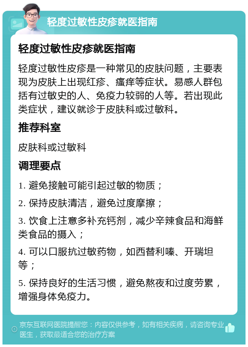 轻度过敏性皮疹就医指南 轻度过敏性皮疹就医指南 轻度过敏性皮疹是一种常见的皮肤问题，主要表现为皮肤上出现红疹、瘙痒等症状。易感人群包括有过敏史的人、免疫力较弱的人等。若出现此类症状，建议就诊于皮肤科或过敏科。 推荐科室 皮肤科或过敏科 调理要点 1. 避免接触可能引起过敏的物质； 2. 保持皮肤清洁，避免过度摩擦； 3. 饮食上注意多补充钙剂，减少辛辣食品和海鲜类食品的摄入； 4. 可以口服抗过敏药物，如西替利嗪、开瑞坦等； 5. 保持良好的生活习惯，避免熬夜和过度劳累，增强身体免疫力。