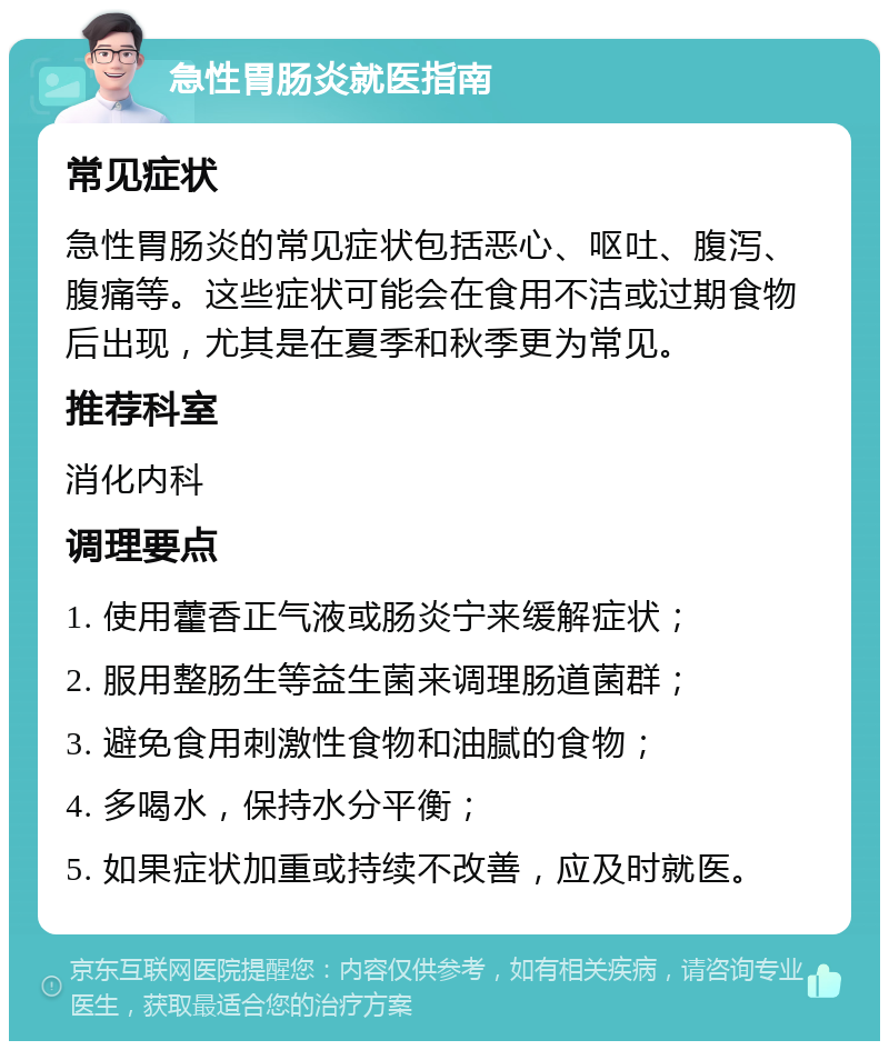 急性胃肠炎就医指南 常见症状 急性胃肠炎的常见症状包括恶心、呕吐、腹泻、腹痛等。这些症状可能会在食用不洁或过期食物后出现，尤其是在夏季和秋季更为常见。 推荐科室 消化内科 调理要点 1. 使用藿香正气液或肠炎宁来缓解症状； 2. 服用整肠生等益生菌来调理肠道菌群； 3. 避免食用刺激性食物和油腻的食物； 4. 多喝水，保持水分平衡； 5. 如果症状加重或持续不改善，应及时就医。