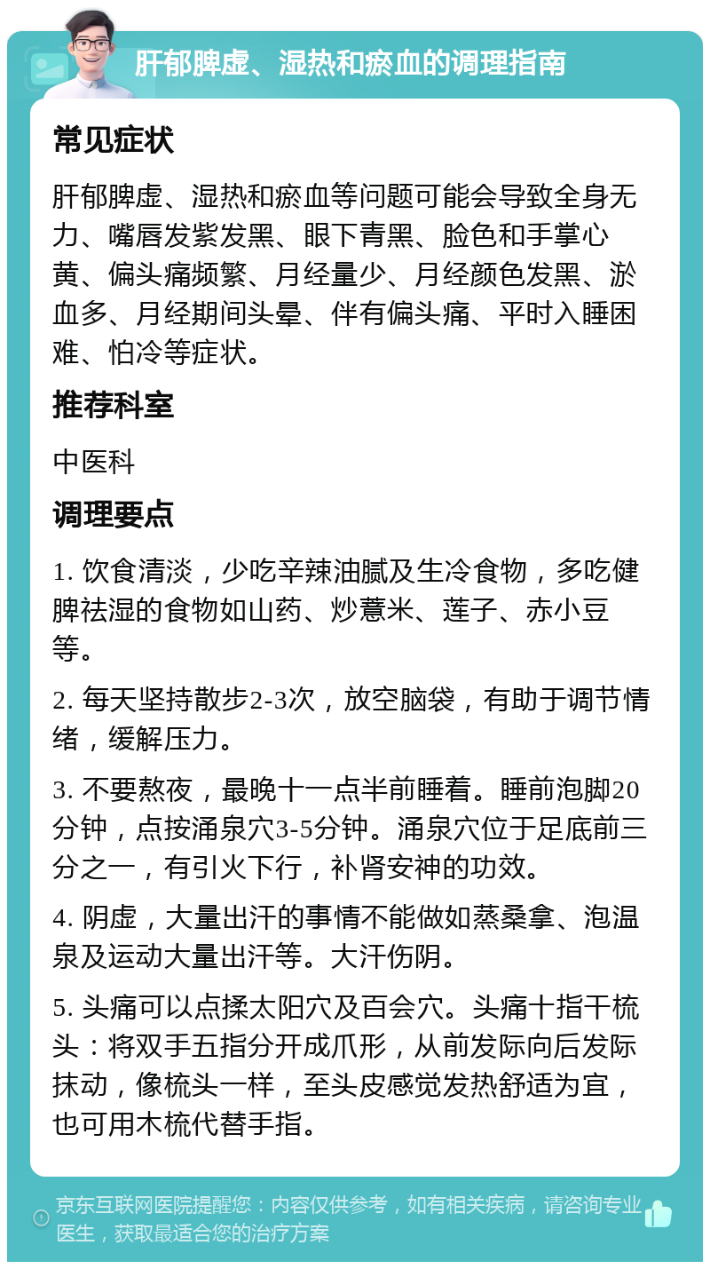 肝郁脾虚、湿热和瘀血的调理指南 常见症状 肝郁脾虚、湿热和瘀血等问题可能会导致全身无力、嘴唇发紫发黑、眼下青黑、脸色和手掌心黄、偏头痛频繁、月经量少、月经颜色发黑、淤血多、月经期间头晕、伴有偏头痛、平时入睡困难、怕冷等症状。 推荐科室 中医科 调理要点 1. 饮食清淡，少吃辛辣油腻及生冷食物，多吃健脾祛湿的食物如山药、炒薏米、莲子、赤小豆等。 2. 每天坚持散步2-3次，放空脑袋，有助于调节情绪，缓解压力。 3. 不要熬夜，最晚十一点半前睡着。睡前泡脚20分钟，点按涌泉穴3-5分钟。涌泉穴位于足底前三分之一，有引火下行，补肾安神的功效。 4. 阴虚，大量出汗的事情不能做如蒸桑拿、泡温泉及运动大量出汗等。大汗伤阴。 5. 头痛可以点揉太阳穴及百会穴。头痛十指干梳头：将双手五指分开成爪形，从前发际向后发际抹动，像梳头一样，至头皮感觉发热舒适为宜，也可用木梳代替手指。