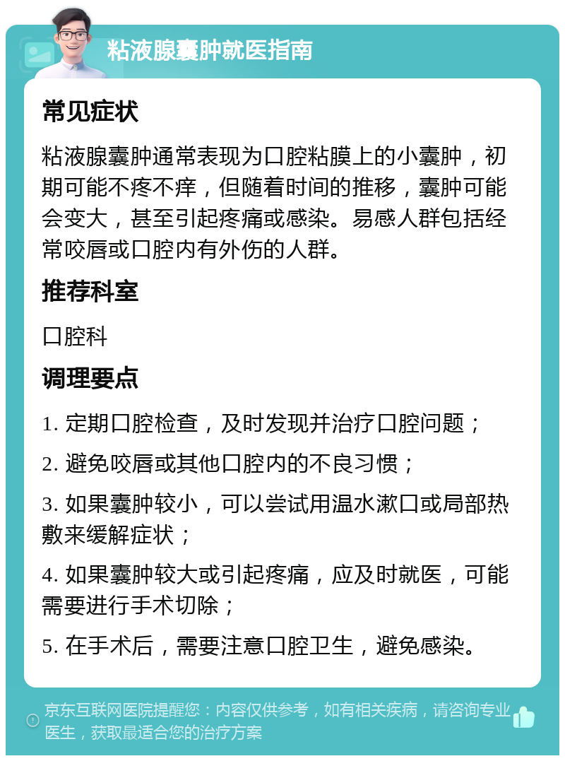 粘液腺囊肿就医指南 常见症状 粘液腺囊肿通常表现为口腔粘膜上的小囊肿，初期可能不疼不痒，但随着时间的推移，囊肿可能会变大，甚至引起疼痛或感染。易感人群包括经常咬唇或口腔内有外伤的人群。 推荐科室 口腔科 调理要点 1. 定期口腔检查，及时发现并治疗口腔问题； 2. 避免咬唇或其他口腔内的不良习惯； 3. 如果囊肿较小，可以尝试用温水漱口或局部热敷来缓解症状； 4. 如果囊肿较大或引起疼痛，应及时就医，可能需要进行手术切除； 5. 在手术后，需要注意口腔卫生，避免感染。