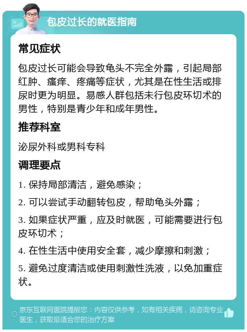 包皮过长的就医指南 常见症状 包皮过长可能会导致龟头不完全外露，引起局部红肿、瘙痒、疼痛等症状，尤其是在性生活或排尿时更为明显。易感人群包括未行包皮环切术的男性，特别是青少年和成年男性。 推荐科室 泌尿外科或男科专科 调理要点 1. 保持局部清洁，避免感染； 2. 可以尝试手动翻转包皮，帮助龟头外露； 3. 如果症状严重，应及时就医，可能需要进行包皮环切术； 4. 在性生活中使用安全套，减少摩擦和刺激； 5. 避免过度清洁或使用刺激性洗液，以免加重症状。