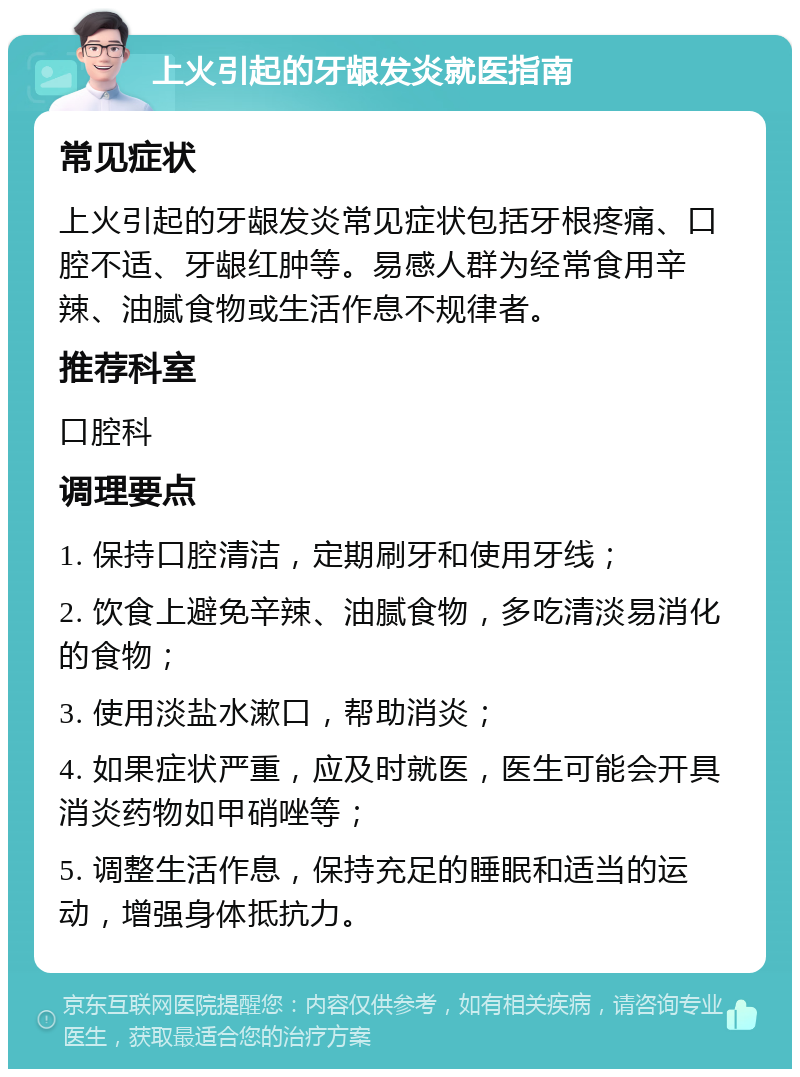 上火引起的牙龈发炎就医指南 常见症状 上火引起的牙龈发炎常见症状包括牙根疼痛、口腔不适、牙龈红肿等。易感人群为经常食用辛辣、油腻食物或生活作息不规律者。 推荐科室 口腔科 调理要点 1. 保持口腔清洁，定期刷牙和使用牙线； 2. 饮食上避免辛辣、油腻食物，多吃清淡易消化的食物； 3. 使用淡盐水漱口，帮助消炎； 4. 如果症状严重，应及时就医，医生可能会开具消炎药物如甲硝唑等； 5. 调整生活作息，保持充足的睡眠和适当的运动，增强身体抵抗力。