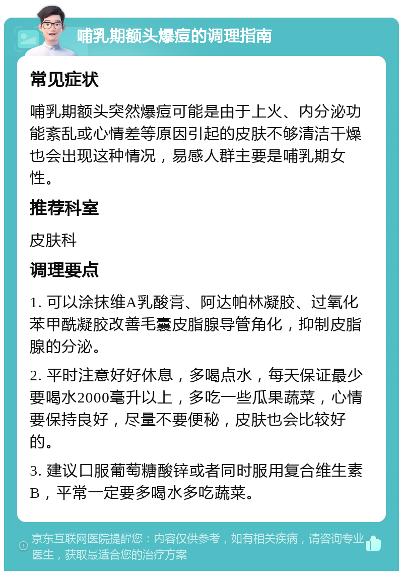 哺乳期额头爆痘的调理指南 常见症状 哺乳期额头突然爆痘可能是由于上火、内分泌功能紊乱或心情差等原因引起的皮肤不够清洁干燥也会出现这种情况，易感人群主要是哺乳期女性。 推荐科室 皮肤科 调理要点 1. 可以涂抹维A乳酸膏、阿达帕林凝胶、过氧化苯甲酰凝胶改善毛囊皮脂腺导管角化，抑制皮脂腺的分泌。 2. 平时注意好好休息，多喝点水，每天保证最少要喝水2000毫升以上，多吃一些瓜果蔬菜，心情要保持良好，尽量不要便秘，皮肤也会比较好的。 3. 建议口服葡萄糖酸锌或者同时服用复合维生素B，平常一定要多喝水多吃蔬菜。