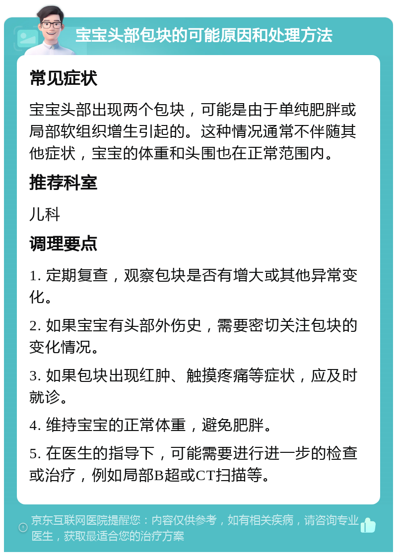 宝宝头部包块的可能原因和处理方法 常见症状 宝宝头部出现两个包块，可能是由于单纯肥胖或局部软组织增生引起的。这种情况通常不伴随其他症状，宝宝的体重和头围也在正常范围内。 推荐科室 儿科 调理要点 1. 定期复查，观察包块是否有增大或其他异常变化。 2. 如果宝宝有头部外伤史，需要密切关注包块的变化情况。 3. 如果包块出现红肿、触摸疼痛等症状，应及时就诊。 4. 维持宝宝的正常体重，避免肥胖。 5. 在医生的指导下，可能需要进行进一步的检查或治疗，例如局部B超或CT扫描等。