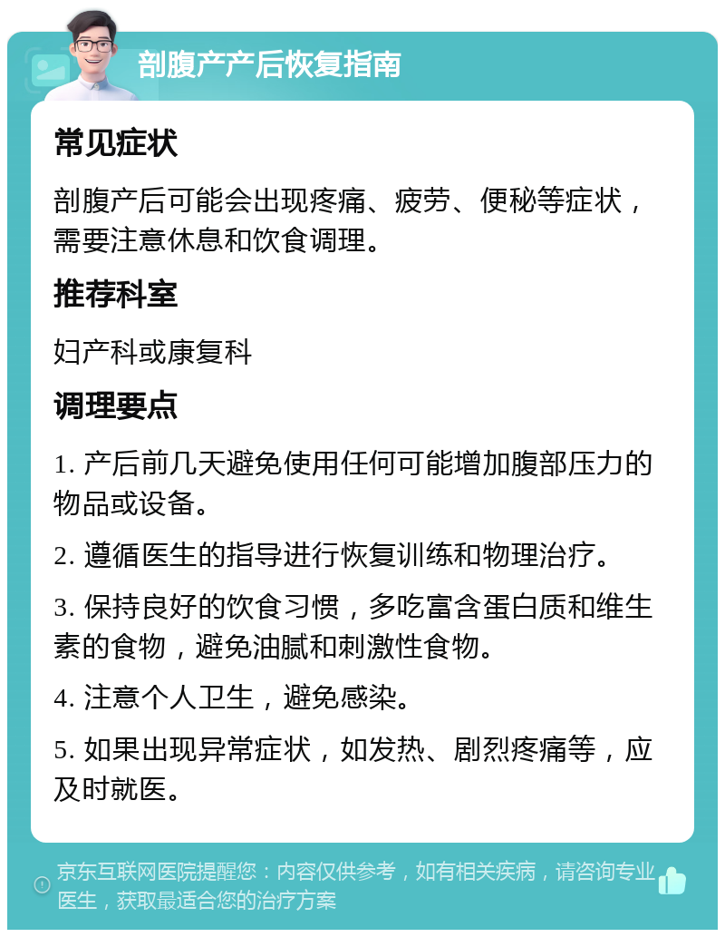 剖腹产产后恢复指南 常见症状 剖腹产后可能会出现疼痛、疲劳、便秘等症状，需要注意休息和饮食调理。 推荐科室 妇产科或康复科 调理要点 1. 产后前几天避免使用任何可能增加腹部压力的物品或设备。 2. 遵循医生的指导进行恢复训练和物理治疗。 3. 保持良好的饮食习惯，多吃富含蛋白质和维生素的食物，避免油腻和刺激性食物。 4. 注意个人卫生，避免感染。 5. 如果出现异常症状，如发热、剧烈疼痛等，应及时就医。