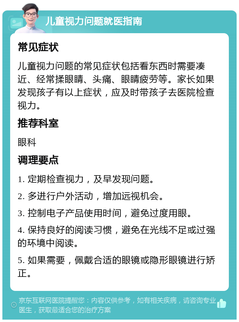 儿童视力问题就医指南 常见症状 儿童视力问题的常见症状包括看东西时需要凑近、经常揉眼睛、头痛、眼睛疲劳等。家长如果发现孩子有以上症状，应及时带孩子去医院检查视力。 推荐科室 眼科 调理要点 1. 定期检查视力，及早发现问题。 2. 多进行户外活动，增加远视机会。 3. 控制电子产品使用时间，避免过度用眼。 4. 保持良好的阅读习惯，避免在光线不足或过强的环境中阅读。 5. 如果需要，佩戴合适的眼镜或隐形眼镜进行矫正。