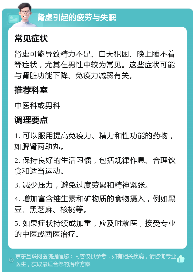 肾虚引起的疲劳与失眠 常见症状 肾虚可能导致精力不足、白天犯困、晚上睡不着等症状，尤其在男性中较为常见。这些症状可能与肾脏功能下降、免疫力减弱有关。 推荐科室 中医科或男科 调理要点 1. 可以服用提高免疫力、精力和性功能的药物，如脾肾两助丸。 2. 保持良好的生活习惯，包括规律作息、合理饮食和适当运动。 3. 减少压力，避免过度劳累和精神紧张。 4. 增加富含维生素和矿物质的食物摄入，例如黑豆、黑芝麻、核桃等。 5. 如果症状持续或加重，应及时就医，接受专业的中医或西医治疗。