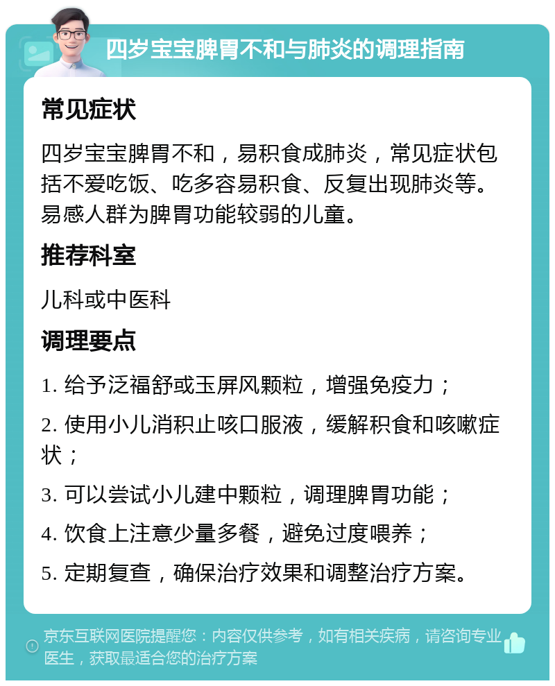 四岁宝宝脾胃不和与肺炎的调理指南 常见症状 四岁宝宝脾胃不和，易积食成肺炎，常见症状包括不爱吃饭、吃多容易积食、反复出现肺炎等。易感人群为脾胃功能较弱的儿童。 推荐科室 儿科或中医科 调理要点 1. 给予泛福舒或玉屏风颗粒，增强免疫力； 2. 使用小儿消积止咳口服液，缓解积食和咳嗽症状； 3. 可以尝试小儿建中颗粒，调理脾胃功能； 4. 饮食上注意少量多餐，避免过度喂养； 5. 定期复查，确保治疗效果和调整治疗方案。