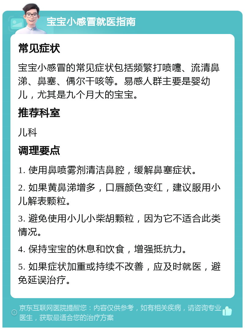 宝宝小感冒就医指南 常见症状 宝宝小感冒的常见症状包括频繁打喷嚏、流清鼻涕、鼻塞、偶尔干咳等。易感人群主要是婴幼儿，尤其是九个月大的宝宝。 推荐科室 儿科 调理要点 1. 使用鼻喷雾剂清洁鼻腔，缓解鼻塞症状。 2. 如果黄鼻涕增多，口唇颜色变红，建议服用小儿解表颗粒。 3. 避免使用小儿小柴胡颗粒，因为它不适合此类情况。 4. 保持宝宝的休息和饮食，增强抵抗力。 5. 如果症状加重或持续不改善，应及时就医，避免延误治疗。