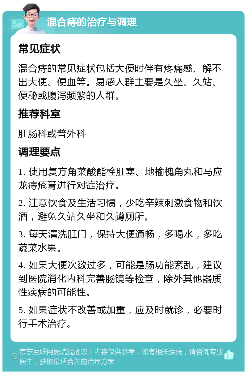 混合痔的治疗与调理 常见症状 混合痔的常见症状包括大便时伴有疼痛感、解不出大便、便血等。易感人群主要是久坐、久站、便秘或腹泻频繁的人群。 推荐科室 肛肠科或普外科 调理要点 1. 使用复方角菜酸酯栓肛塞、地榆槐角丸和马应龙痔疮膏进行对症治疗。 2. 注意饮食及生活习惯，少吃辛辣刺激食物和饮酒，避免久站久坐和久蹲厕所。 3. 每天清洗肛门，保持大便通畅，多喝水，多吃蔬菜水果。 4. 如果大便次数过多，可能是肠功能紊乱，建议到医院消化内科完善肠镜等检查，除外其他器质性疾病的可能性。 5. 如果症状不改善或加重，应及时就诊，必要时行手术治疗。