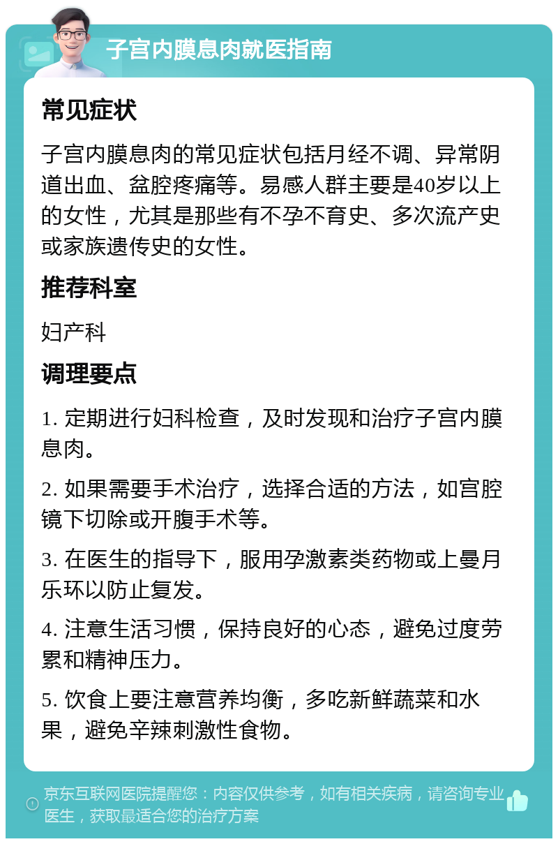 子宫内膜息肉就医指南 常见症状 子宫内膜息肉的常见症状包括月经不调、异常阴道出血、盆腔疼痛等。易感人群主要是40岁以上的女性，尤其是那些有不孕不育史、多次流产史或家族遗传史的女性。 推荐科室 妇产科 调理要点 1. 定期进行妇科检查，及时发现和治疗子宫内膜息肉。 2. 如果需要手术治疗，选择合适的方法，如宫腔镜下切除或开腹手术等。 3. 在医生的指导下，服用孕激素类药物或上曼月乐环以防止复发。 4. 注意生活习惯，保持良好的心态，避免过度劳累和精神压力。 5. 饮食上要注意营养均衡，多吃新鲜蔬菜和水果，避免辛辣刺激性食物。