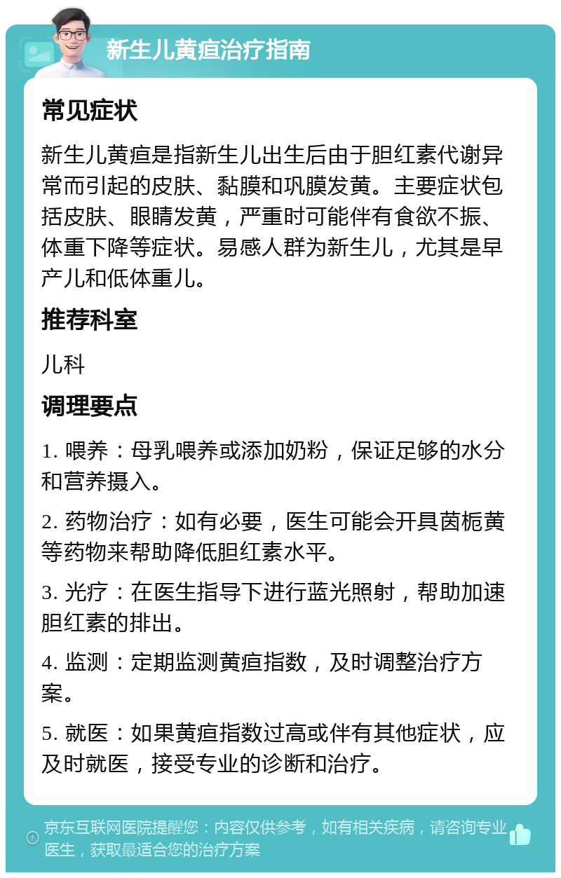 新生儿黄疸治疗指南 常见症状 新生儿黄疸是指新生儿出生后由于胆红素代谢异常而引起的皮肤、黏膜和巩膜发黄。主要症状包括皮肤、眼睛发黄，严重时可能伴有食欲不振、体重下降等症状。易感人群为新生儿，尤其是早产儿和低体重儿。 推荐科室 儿科 调理要点 1. 喂养：母乳喂养或添加奶粉，保证足够的水分和营养摄入。 2. 药物治疗：如有必要，医生可能会开具茵栀黄等药物来帮助降低胆红素水平。 3. 光疗：在医生指导下进行蓝光照射，帮助加速胆红素的排出。 4. 监测：定期监测黄疸指数，及时调整治疗方案。 5. 就医：如果黄疸指数过高或伴有其他症状，应及时就医，接受专业的诊断和治疗。