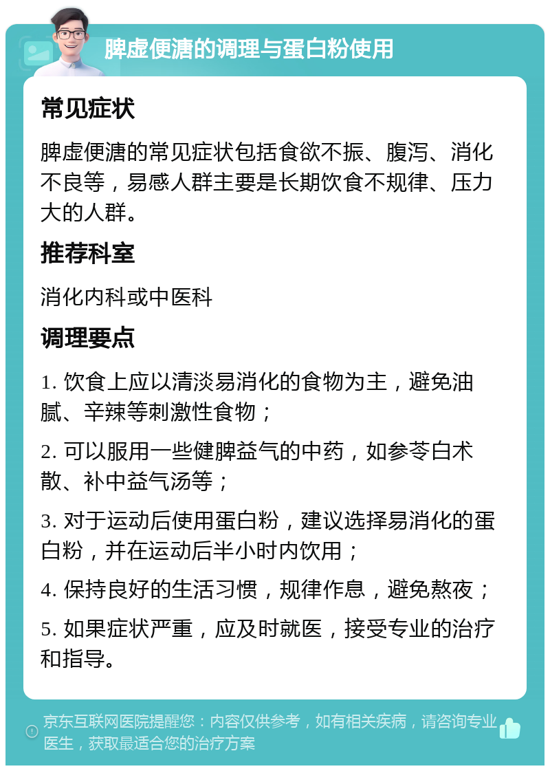 脾虚便溏的调理与蛋白粉使用 常见症状 脾虚便溏的常见症状包括食欲不振、腹泻、消化不良等，易感人群主要是长期饮食不规律、压力大的人群。 推荐科室 消化内科或中医科 调理要点 1. 饮食上应以清淡易消化的食物为主，避免油腻、辛辣等刺激性食物； 2. 可以服用一些健脾益气的中药，如参苓白术散、补中益气汤等； 3. 对于运动后使用蛋白粉，建议选择易消化的蛋白粉，并在运动后半小时内饮用； 4. 保持良好的生活习惯，规律作息，避免熬夜； 5. 如果症状严重，应及时就医，接受专业的治疗和指导。