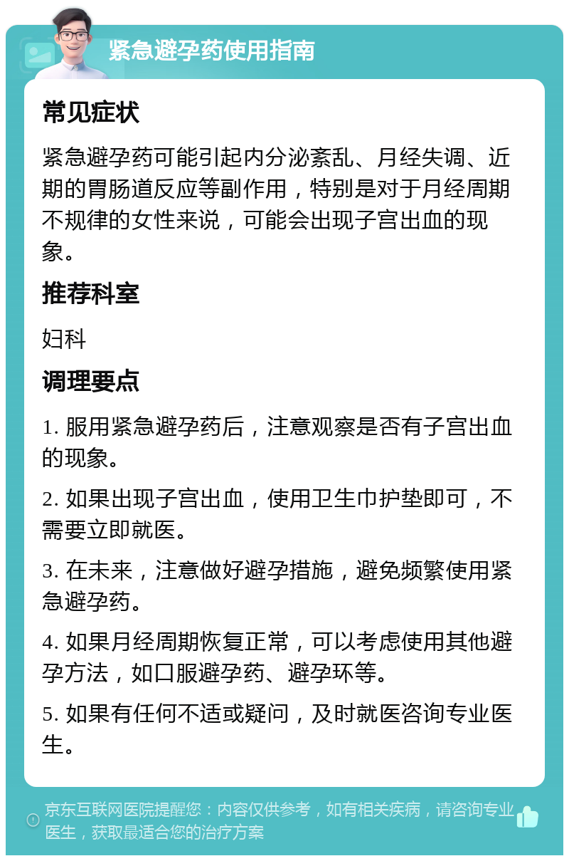 紧急避孕药使用指南 常见症状 紧急避孕药可能引起内分泌紊乱、月经失调、近期的胃肠道反应等副作用，特别是对于月经周期不规律的女性来说，可能会出现子宫出血的现象。 推荐科室 妇科 调理要点 1. 服用紧急避孕药后，注意观察是否有子宫出血的现象。 2. 如果出现子宫出血，使用卫生巾护垫即可，不需要立即就医。 3. 在未来，注意做好避孕措施，避免频繁使用紧急避孕药。 4. 如果月经周期恢复正常，可以考虑使用其他避孕方法，如口服避孕药、避孕环等。 5. 如果有任何不适或疑问，及时就医咨询专业医生。