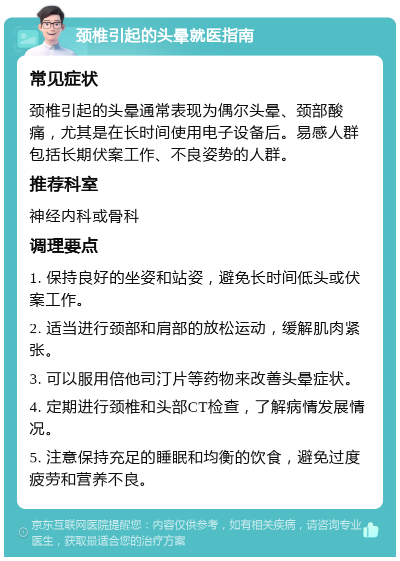 颈椎引起的头晕就医指南 常见症状 颈椎引起的头晕通常表现为偶尔头晕、颈部酸痛，尤其是在长时间使用电子设备后。易感人群包括长期伏案工作、不良姿势的人群。 推荐科室 神经内科或骨科 调理要点 1. 保持良好的坐姿和站姿，避免长时间低头或伏案工作。 2. 适当进行颈部和肩部的放松运动，缓解肌肉紧张。 3. 可以服用倍他司汀片等药物来改善头晕症状。 4. 定期进行颈椎和头部CT检查，了解病情发展情况。 5. 注意保持充足的睡眠和均衡的饮食，避免过度疲劳和营养不良。