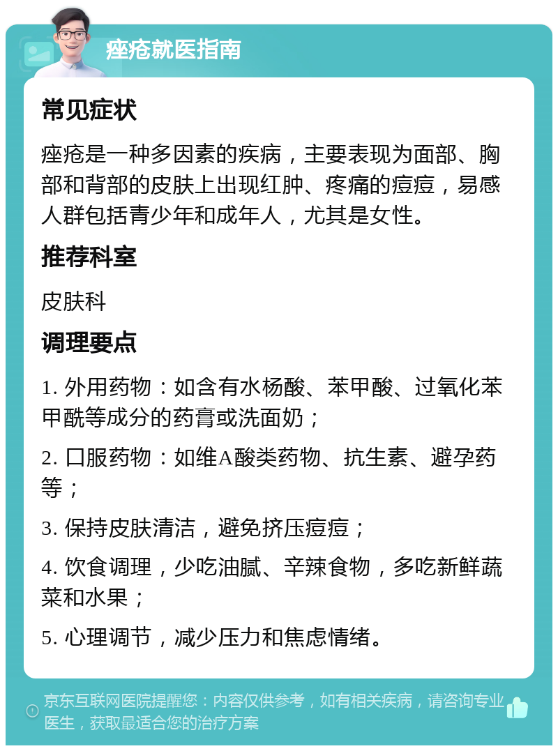 痤疮就医指南 常见症状 痤疮是一种多因素的疾病，主要表现为面部、胸部和背部的皮肤上出现红肿、疼痛的痘痘，易感人群包括青少年和成年人，尤其是女性。 推荐科室 皮肤科 调理要点 1. 外用药物：如含有水杨酸、苯甲酸、过氧化苯甲酰等成分的药膏或洗面奶； 2. 口服药物：如维A酸类药物、抗生素、避孕药等； 3. 保持皮肤清洁，避免挤压痘痘； 4. 饮食调理，少吃油腻、辛辣食物，多吃新鲜蔬菜和水果； 5. 心理调节，减少压力和焦虑情绪。