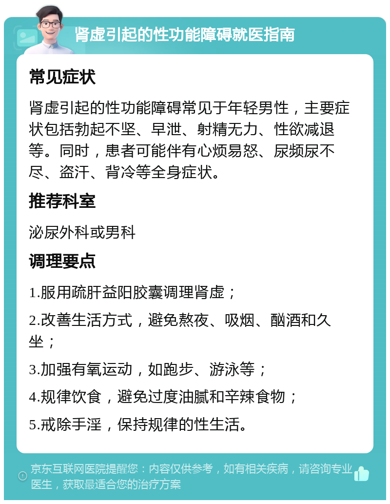 肾虚引起的性功能障碍就医指南 常见症状 肾虚引起的性功能障碍常见于年轻男性，主要症状包括勃起不坚、早泄、射精无力、性欲减退等。同时，患者可能伴有心烦易怒、尿频尿不尽、盗汗、背冷等全身症状。 推荐科室 泌尿外科或男科 调理要点 1.服用疏肝益阳胶囊调理肾虚； 2.改善生活方式，避免熬夜、吸烟、酗酒和久坐； 3.加强有氧运动，如跑步、游泳等； 4.规律饮食，避免过度油腻和辛辣食物； 5.戒除手淫，保持规律的性生活。