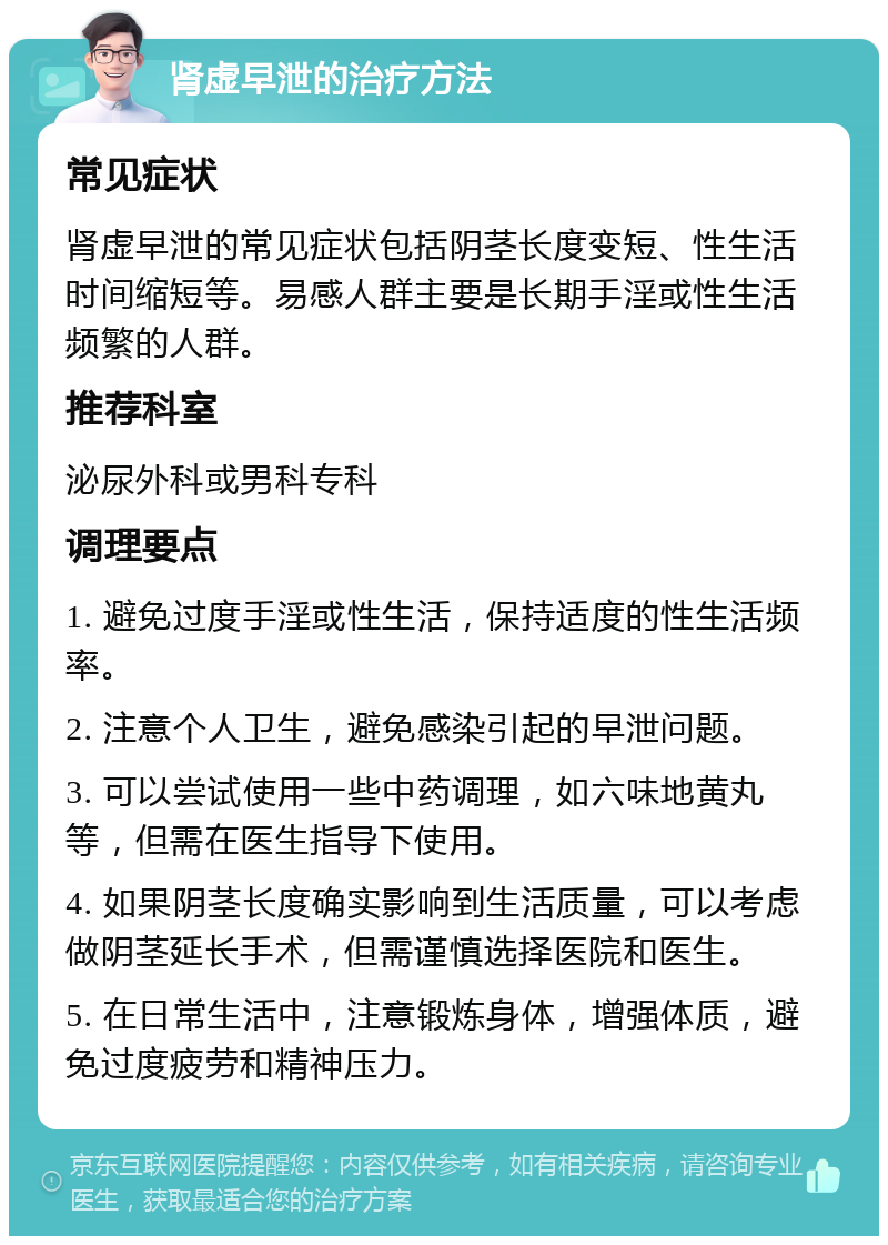 肾虚早泄的治疗方法 常见症状 肾虚早泄的常见症状包括阴茎长度变短、性生活时间缩短等。易感人群主要是长期手淫或性生活频繁的人群。 推荐科室 泌尿外科或男科专科 调理要点 1. 避免过度手淫或性生活，保持适度的性生活频率。 2. 注意个人卫生，避免感染引起的早泄问题。 3. 可以尝试使用一些中药调理，如六味地黄丸等，但需在医生指导下使用。 4. 如果阴茎长度确实影响到生活质量，可以考虑做阴茎延长手术，但需谨慎选择医院和医生。 5. 在日常生活中，注意锻炼身体，增强体质，避免过度疲劳和精神压力。