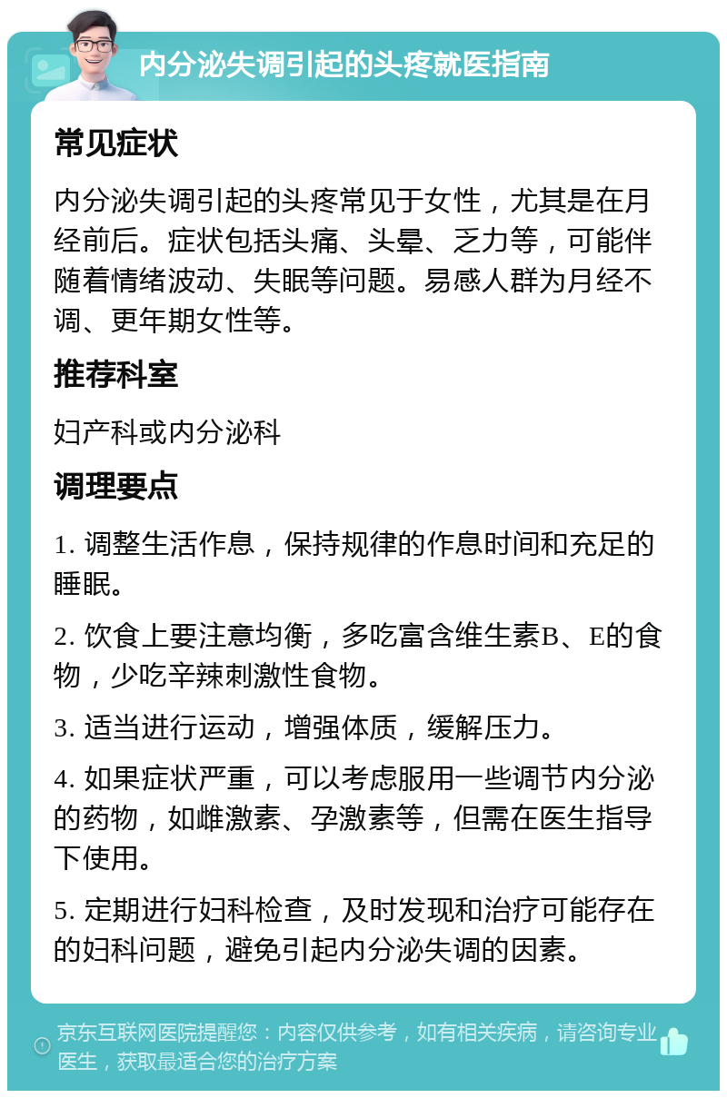 内分泌失调引起的头疼就医指南 常见症状 内分泌失调引起的头疼常见于女性，尤其是在月经前后。症状包括头痛、头晕、乏力等，可能伴随着情绪波动、失眠等问题。易感人群为月经不调、更年期女性等。 推荐科室 妇产科或内分泌科 调理要点 1. 调整生活作息，保持规律的作息时间和充足的睡眠。 2. 饮食上要注意均衡，多吃富含维生素B、E的食物，少吃辛辣刺激性食物。 3. 适当进行运动，增强体质，缓解压力。 4. 如果症状严重，可以考虑服用一些调节内分泌的药物，如雌激素、孕激素等，但需在医生指导下使用。 5. 定期进行妇科检查，及时发现和治疗可能存在的妇科问题，避免引起内分泌失调的因素。