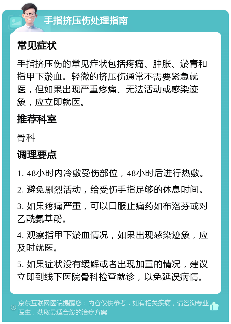 手指挤压伤处理指南 常见症状 手指挤压伤的常见症状包括疼痛、肿胀、淤青和指甲下淤血。轻微的挤压伤通常不需要紧急就医，但如果出现严重疼痛、无法活动或感染迹象，应立即就医。 推荐科室 骨科 调理要点 1. 48小时内冷敷受伤部位，48小时后进行热敷。 2. 避免剧烈活动，给受伤手指足够的休息时间。 3. 如果疼痛严重，可以口服止痛药如布洛芬或对乙酰氨基酚。 4. 观察指甲下淤血情况，如果出现感染迹象，应及时就医。 5. 如果症状没有缓解或者出现加重的情况，建议立即到线下医院骨科检查就诊，以免延误病情。