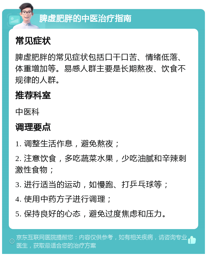 脾虚肥胖的中医治疗指南 常见症状 脾虚肥胖的常见症状包括口干口苦、情绪低落、体重增加等。易感人群主要是长期熬夜、饮食不规律的人群。 推荐科室 中医科 调理要点 1. 调整生活作息，避免熬夜； 2. 注意饮食，多吃蔬菜水果，少吃油腻和辛辣刺激性食物； 3. 进行适当的运动，如慢跑、打乒乓球等； 4. 使用中药方子进行调理； 5. 保持良好的心态，避免过度焦虑和压力。