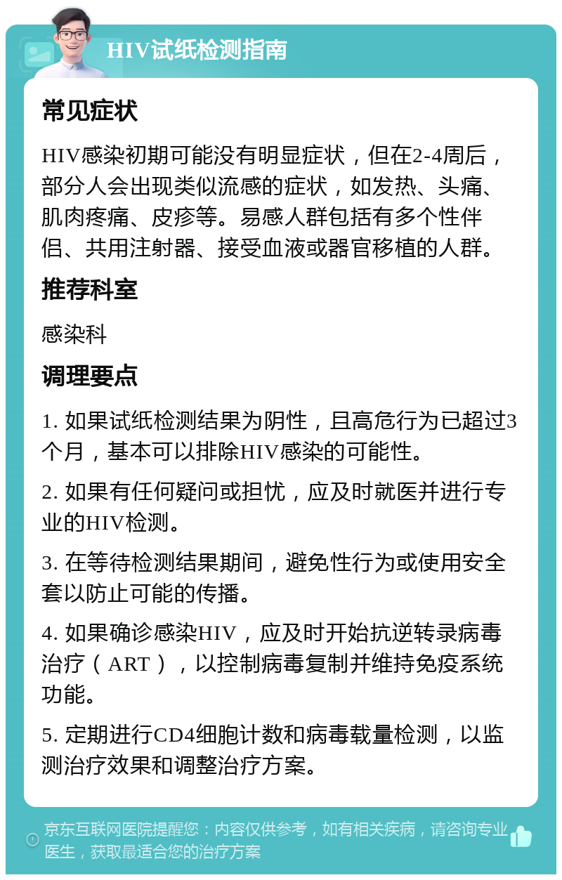 HIV试纸检测指南 常见症状 HIV感染初期可能没有明显症状，但在2-4周后，部分人会出现类似流感的症状，如发热、头痛、肌肉疼痛、皮疹等。易感人群包括有多个性伴侣、共用注射器、接受血液或器官移植的人群。 推荐科室 感染科 调理要点 1. 如果试纸检测结果为阴性，且高危行为已超过3个月，基本可以排除HIV感染的可能性。 2. 如果有任何疑问或担忧，应及时就医并进行专业的HIV检测。 3. 在等待检测结果期间，避免性行为或使用安全套以防止可能的传播。 4. 如果确诊感染HIV，应及时开始抗逆转录病毒治疗（ART），以控制病毒复制并维持免疫系统功能。 5. 定期进行CD4细胞计数和病毒载量检测，以监测治疗效果和调整治疗方案。