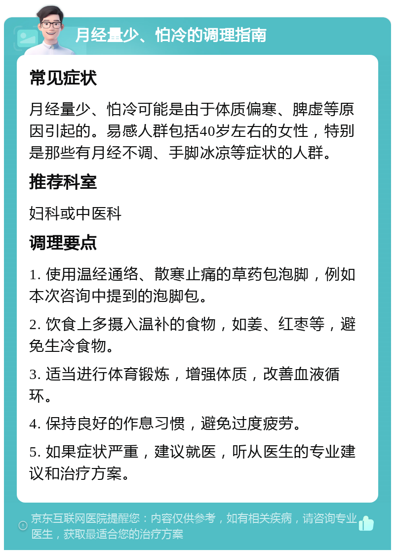 月经量少、怕冷的调理指南 常见症状 月经量少、怕冷可能是由于体质偏寒、脾虚等原因引起的。易感人群包括40岁左右的女性，特别是那些有月经不调、手脚冰凉等症状的人群。 推荐科室 妇科或中医科 调理要点 1. 使用温经通络、散寒止痛的草药包泡脚，例如本次咨询中提到的泡脚包。 2. 饮食上多摄入温补的食物，如姜、红枣等，避免生冷食物。 3. 适当进行体育锻炼，增强体质，改善血液循环。 4. 保持良好的作息习惯，避免过度疲劳。 5. 如果症状严重，建议就医，听从医生的专业建议和治疗方案。