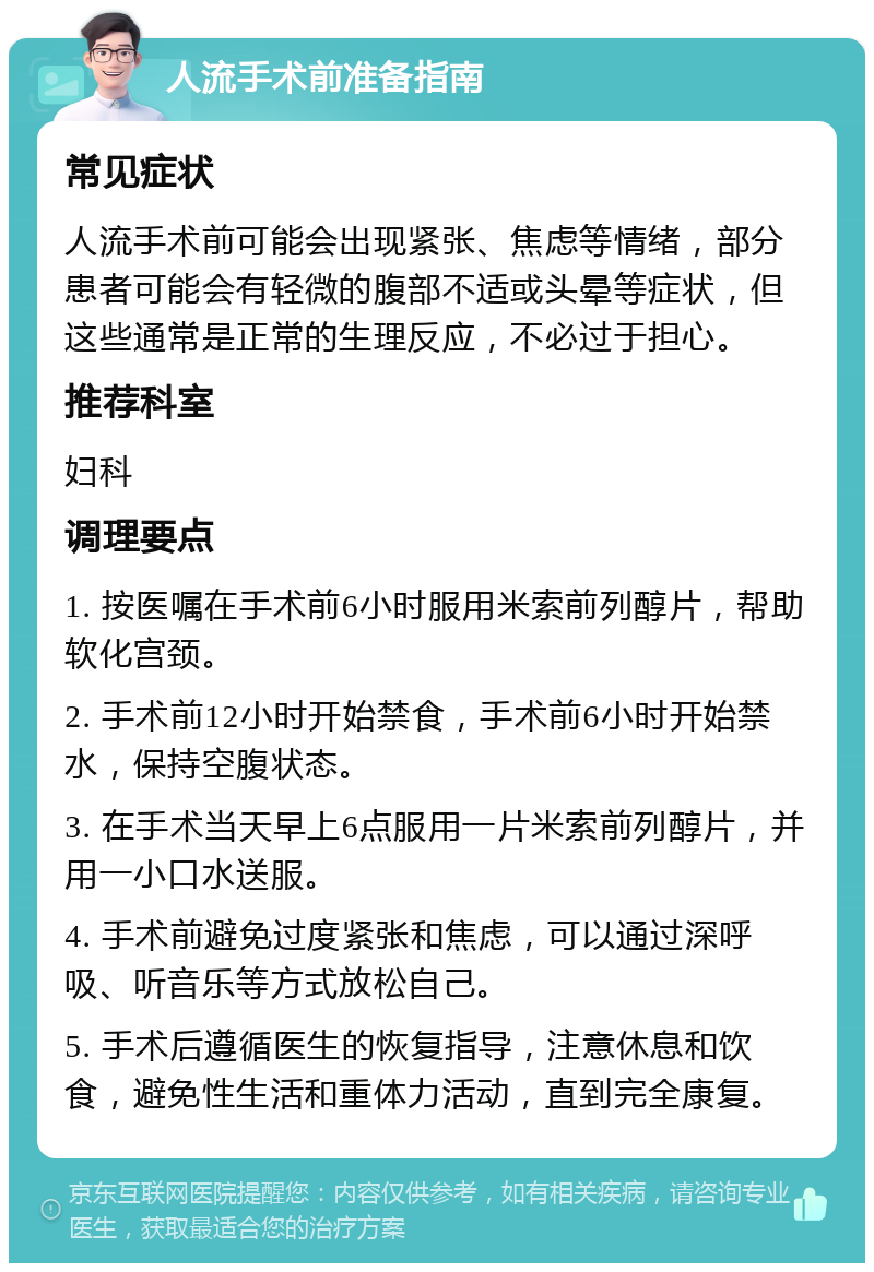 人流手术前准备指南 常见症状 人流手术前可能会出现紧张、焦虑等情绪，部分患者可能会有轻微的腹部不适或头晕等症状，但这些通常是正常的生理反应，不必过于担心。 推荐科室 妇科 调理要点 1. 按医嘱在手术前6小时服用米索前列醇片，帮助软化宫颈。 2. 手术前12小时开始禁食，手术前6小时开始禁水，保持空腹状态。 3. 在手术当天早上6点服用一片米索前列醇片，并用一小口水送服。 4. 手术前避免过度紧张和焦虑，可以通过深呼吸、听音乐等方式放松自己。 5. 手术后遵循医生的恢复指导，注意休息和饮食，避免性生活和重体力活动，直到完全康复。