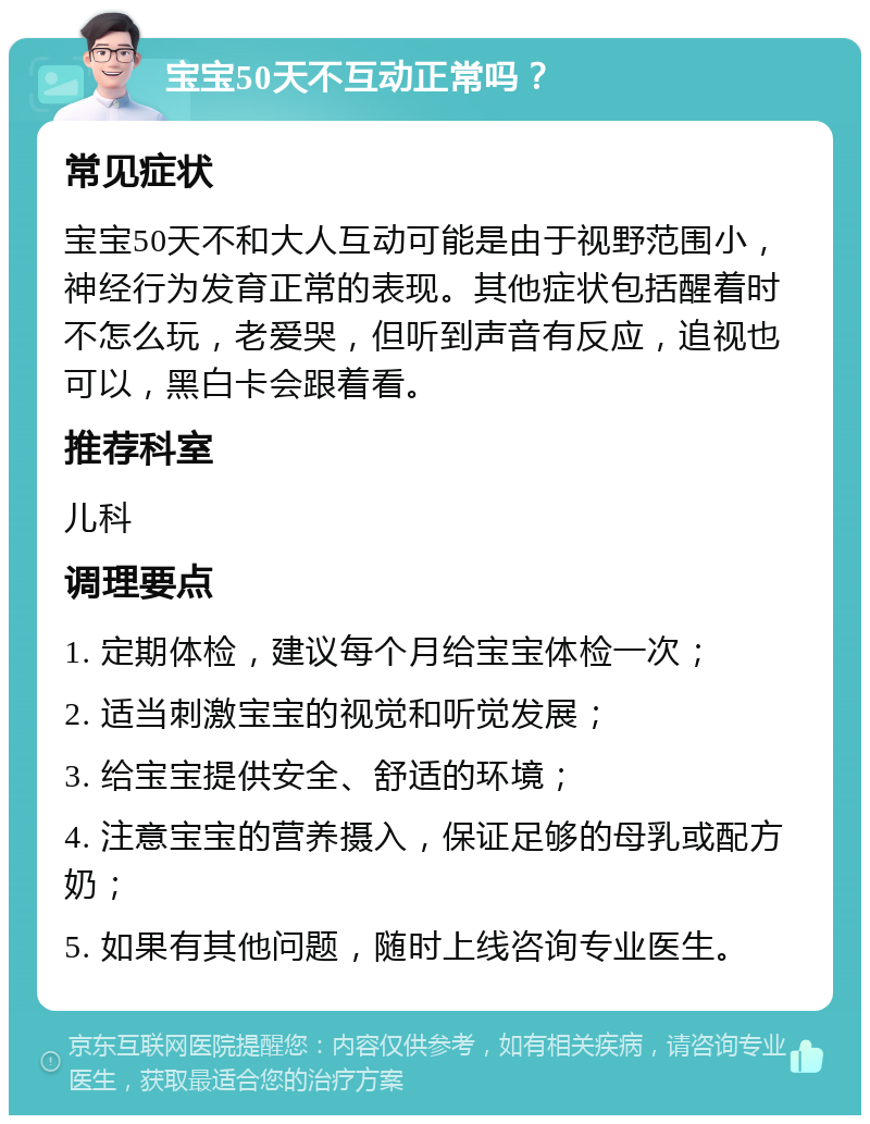 宝宝50天不互动正常吗？ 常见症状 宝宝50天不和大人互动可能是由于视野范围小，神经行为发育正常的表现。其他症状包括醒着时不怎么玩，老爱哭，但听到声音有反应，追视也可以，黑白卡会跟着看。 推荐科室 儿科 调理要点 1. 定期体检，建议每个月给宝宝体检一次； 2. 适当刺激宝宝的视觉和听觉发展； 3. 给宝宝提供安全、舒适的环境； 4. 注意宝宝的营养摄入，保证足够的母乳或配方奶； 5. 如果有其他问题，随时上线咨询专业医生。