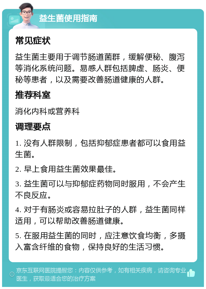 益生菌使用指南 常见症状 益生菌主要用于调节肠道菌群，缓解便秘、腹泻等消化系统问题。易感人群包括脾虚、肠炎、便秘等患者，以及需要改善肠道健康的人群。 推荐科室 消化内科或营养科 调理要点 1. 没有人群限制，包括抑郁症患者都可以食用益生菌。 2. 早上食用益生菌效果最佳。 3. 益生菌可以与抑郁症药物同时服用，不会产生不良反应。 4. 对于有肠炎或容易拉肚子的人群，益生菌同样适用，可以帮助改善肠道健康。 5. 在服用益生菌的同时，应注意饮食均衡，多摄入富含纤维的食物，保持良好的生活习惯。