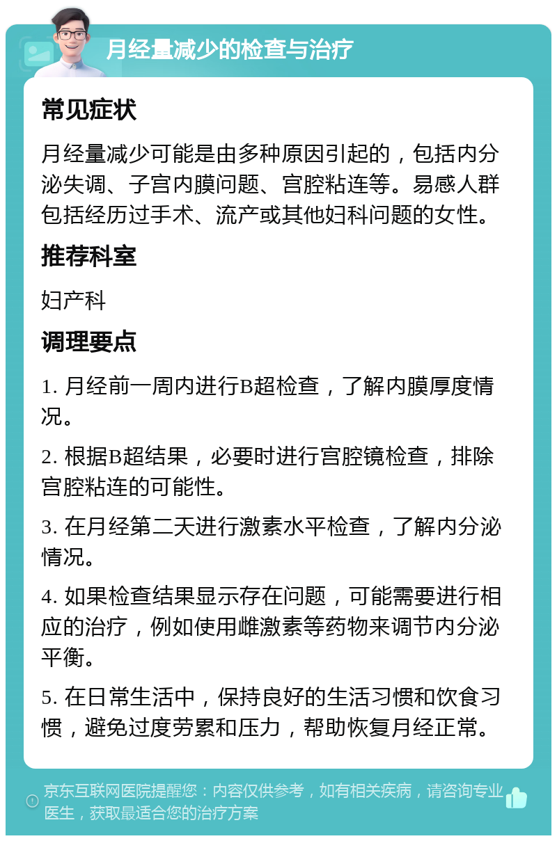 月经量减少的检查与治疗 常见症状 月经量减少可能是由多种原因引起的，包括内分泌失调、子宫内膜问题、宫腔粘连等。易感人群包括经历过手术、流产或其他妇科问题的女性。 推荐科室 妇产科 调理要点 1. 月经前一周内进行B超检查，了解内膜厚度情况。 2. 根据B超结果，必要时进行宫腔镜检查，排除宫腔粘连的可能性。 3. 在月经第二天进行激素水平检查，了解内分泌情况。 4. 如果检查结果显示存在问题，可能需要进行相应的治疗，例如使用雌激素等药物来调节内分泌平衡。 5. 在日常生活中，保持良好的生活习惯和饮食习惯，避免过度劳累和压力，帮助恢复月经正常。