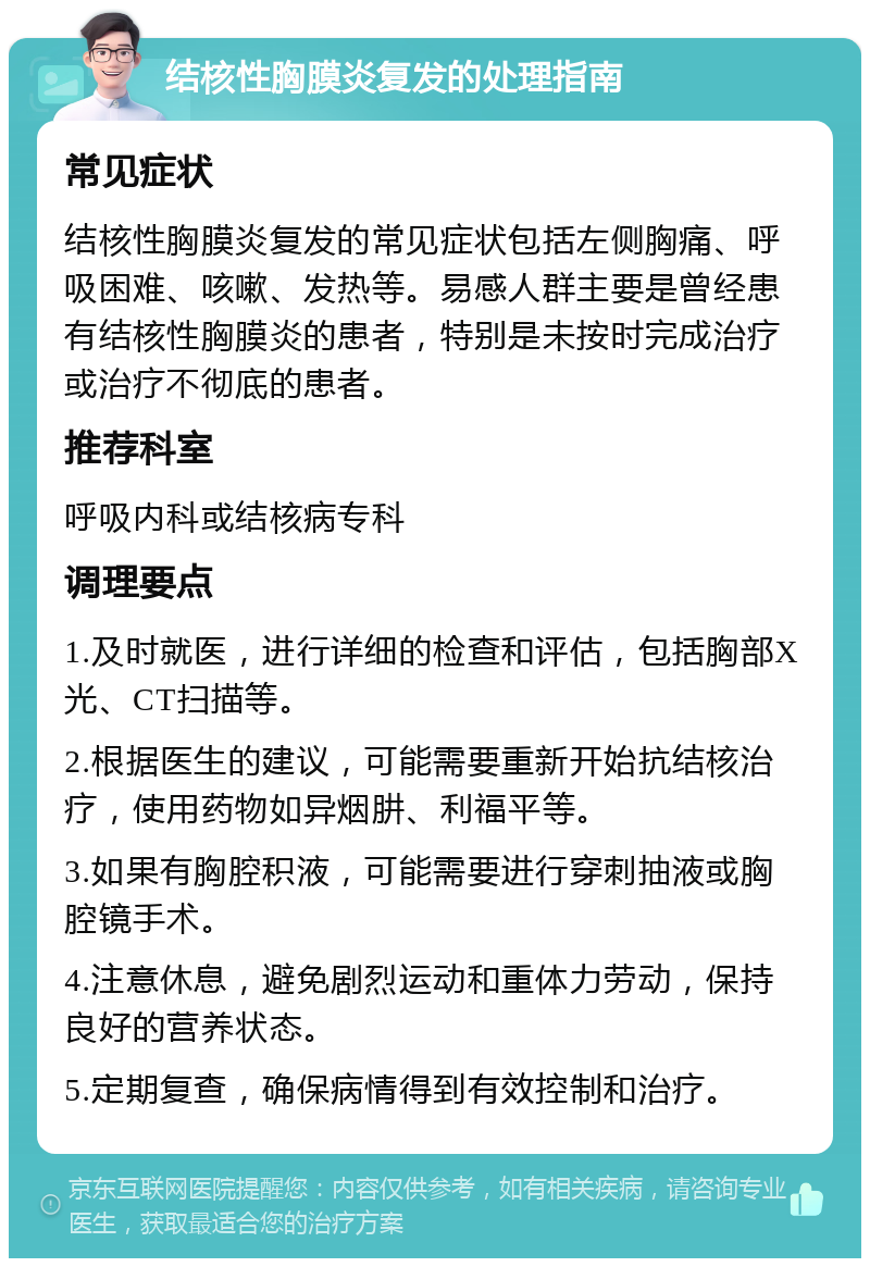 结核性胸膜炎复发的处理指南 常见症状 结核性胸膜炎复发的常见症状包括左侧胸痛、呼吸困难、咳嗽、发热等。易感人群主要是曾经患有结核性胸膜炎的患者，特别是未按时完成治疗或治疗不彻底的患者。 推荐科室 呼吸内科或结核病专科 调理要点 1.及时就医，进行详细的检查和评估，包括胸部X光、CT扫描等。 2.根据医生的建议，可能需要重新开始抗结核治疗，使用药物如异烟肼、利福平等。 3.如果有胸腔积液，可能需要进行穿刺抽液或胸腔镜手术。 4.注意休息，避免剧烈运动和重体力劳动，保持良好的营养状态。 5.定期复查，确保病情得到有效控制和治疗。