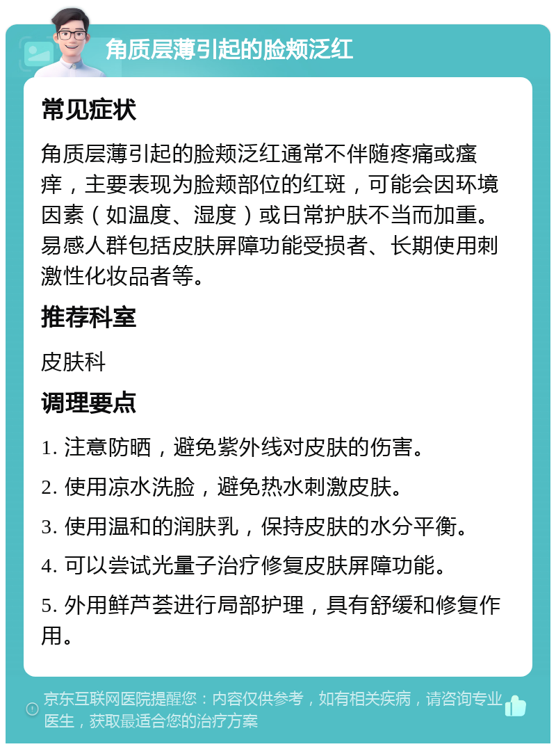 角质层薄引起的脸颊泛红 常见症状 角质层薄引起的脸颊泛红通常不伴随疼痛或瘙痒，主要表现为脸颊部位的红斑，可能会因环境因素（如温度、湿度）或日常护肤不当而加重。易感人群包括皮肤屏障功能受损者、长期使用刺激性化妆品者等。 推荐科室 皮肤科 调理要点 1. 注意防晒，避免紫外线对皮肤的伤害。 2. 使用凉水洗脸，避免热水刺激皮肤。 3. 使用温和的润肤乳，保持皮肤的水分平衡。 4. 可以尝试光量子治疗修复皮肤屏障功能。 5. 外用鲜芦荟进行局部护理，具有舒缓和修复作用。